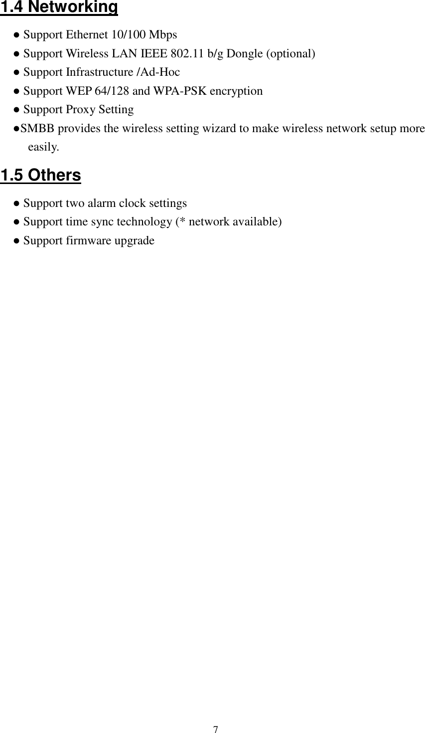  71.4 Networking ● Support Ethernet 10/100 Mbps ● Support Wireless LAN IEEE 802.11 b/g Dongle (optional) ● Support Infrastructure /Ad-Hoc ● Support WEP 64/128 and WPA-PSK encryption ● Support Proxy Setting ●SMBB provides the wireless setting wizard to make wireless network setup more easily. 1.5 Others ● Support two alarm clock settings ● Support time sync technology (* network available) ● Support firmware upgrade 