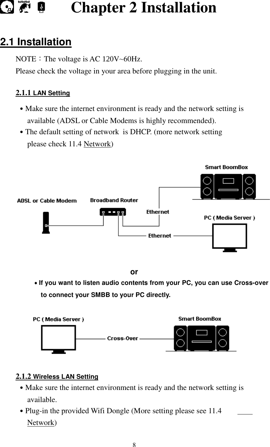  8        Chapter 2 Installation  2.1 Installation NOTE：The voltage is AC 120V~60Hz. Please check the voltage in your area before plugging in the unit.    2.1.1 LAN Setting ˙Make sure the internet environment is ready and the network setting is available (ADSL or Cable Modems is highly recommended). ˙The default setting of network  is DHCP. (more network setting please check 11.4 Network)    or ˙˙˙˙If you want to listen audio contents from your PC, you can use Cross-over to connect your SMBB to your PC directly.    2.1.2 Wireless LAN Setting ˙Make sure the internet environment is ready and the network setting is available. ˙Plug-in the provided Wifi Dongle (More setting please see 11.4 Network) 
