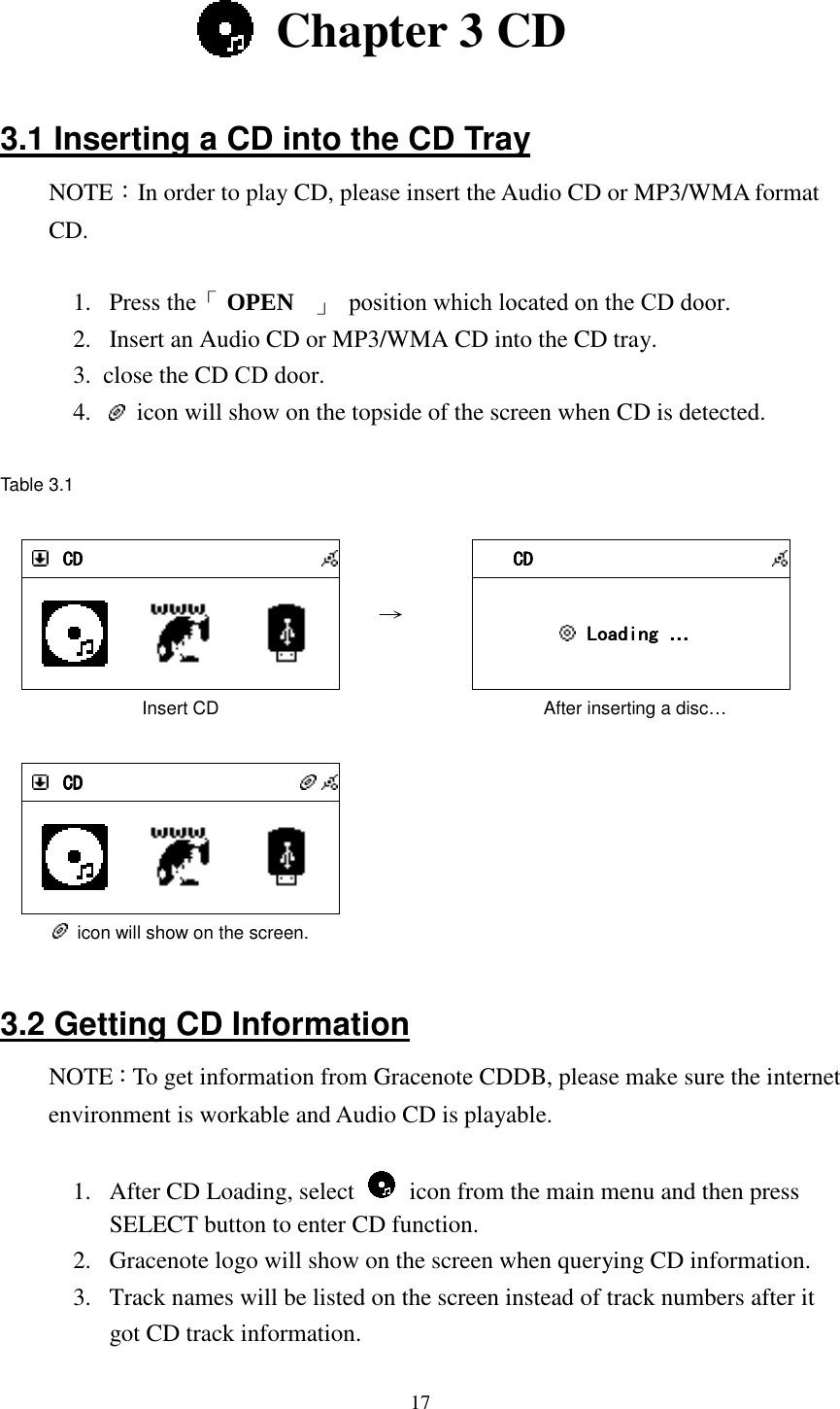  17   Chapter 3 CD  3.1 Inserting a CD into the CD Tray NOTE：In order to play CD, please insert the Audio CD or MP3/WMA format CD.  1.  Press the「 OPEN   」  position which located on the CD door.2.  Insert an Audio CD or MP3/WMA CD into the CD tray. 3.  close the CD CD door. 4.    icon will show on the topside of the screen when CD is detected.  Table 3.1   CDCDCDCD         Insert CD   &rarr;     CDCDCDCD          Loading Loading Loading Loading &hellip;             After inserting a disc&hellip;     CDCDCDCD           icon will show on the screen.       3.2 Getting CD Information NOTE：To get information from Gracenote CDDB, please make sure the internet environment is workable and Audio CD is playable.  1.  After CD Loading, select    icon from the main menu and then press SELECT button to enter CD function. 2.  Gracenote logo will show on the screen when querying CD information. 3.  Track names will be listed on the screen instead of track numbers after it got CD track information. 