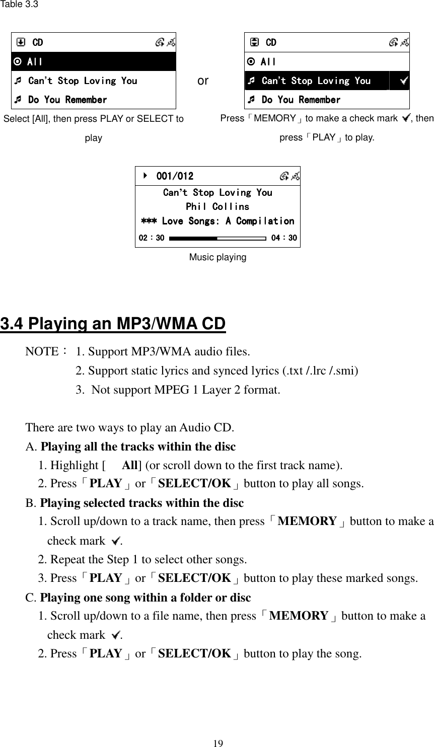  19Table 3.3   CDCDCDCD       All All All All     Can Can Can Can&rsquo;t Stop Loving Yout Stop Loving Yout Stop Loving Yout Stop Loving You     Do You Remember Do You Remember Do You Remember Do You Remember Select [All], then press PLAY or SELECT to play or     CDCDCDCD       All All All All         Can Can Can Can&rsquo;t Stop Loving Yout Stop Loving Yout Stop Loving Yout Stop Loving You         Do You Remember Do You Remember Do You Remember Do You Remember  Press「MEMORY」to make a check mark  , then press「PLAY」to play.     001/012 001/012 001/012 001/012       CanCanCanCan&rsquo;t Stop Loving Yout Stop Loving Yout Stop Loving Yout Stop Loving You    Phil CollinsPhil CollinsPhil CollinsPhil Collins    *** Love Songs: A Compilation*** Love Songs: A Compilation*** Love Songs: A Compilation*** Love Songs: A Compilation    02020202：：：：30303030     04040404：：：：30303030 Music playing   3.4 Playing an MP3/WMA CD NOTE： 1. Support MP3/WMA audio files.   2. Support static lyrics and synced lyrics (.txt /.lrc /.smi)         3.  Not support MPEG 1 Layer 2 format.  There are two ways to play an Audio CD. A. Playing all the tracks within the disc 1. Highlight [ All] (or scroll down to the first track name). 2. Press「PLAY」or「SELECT/OK」button to play all songs. B. Playing selected tracks within the disc 1. Scroll up/down to a track name, then press「MEMORY」button to make a check mark  . 2. Repeat the Step 1 to select other songs. 3. Press「PLAY」or「SELECT/OK」button to play these marked songs. C. Playing one song within a folder or disc 1. Scroll up/down to a file name, then press「MEMORY」button to make a check mark  . 2. Press「PLAY」or「SELECT/OK」button to play the song.          