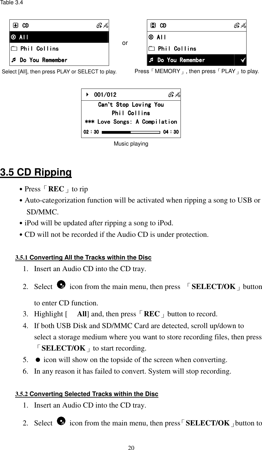  20Table 3.4   CDCDCDCD       All All All All     Phil Collins Phil Collins Phil Collins Phil Collins     Do You  Do You  Do You  Do You RememberRememberRememberRemember Select [All], then press PLAY or SELECT to play. or     CDCDCDCD       All All All All         Phil Collins Phil Collins Phil Collins Phil Collins         Do You Remember Do You Remember Do You Remember Do You Remember  Press「MEMORY」, then press「PLAY」to play.     001/012 001/012 001/012 001/012       CanCanCanCan&rsquo;t Stop Loving Yout Stop Loving Yout Stop Loving Yout Stop Loving You    Phil CollinsPhil CollinsPhil CollinsPhil Collins    *** Love Songs: A Compilation*** Love Songs: A Compilation*** Love Songs: A Compilation*** Love Songs: A Compilation    02020202：：：：30303030     00004444：：：：30303030 Music playing  3.5 CD Ripping ˙Press「REC」to rip ˙Auto-categorization function will be activated when ripping a song to USB or SD/MMC. ˙iPod will be updated after ripping a song to iPod. ˙CD will not be recorded if the Audio CD is under protection.  3.5.1 Converting All the Tracks within the Disc 1.  Insert an Audio CD into the CD tray. 2.  Select    icon from the main menu, then press  「SELECT/OK」button to enter CD function. 3.  Highlight [ All] and, then press「REC」button to record. 4.  If both USB Disk and SD/MMC Card are detected, scroll up/down to select a storage medium where you want to store recording files, then press「SELECT/OK」to start recording. 5.   icon will show on the topside of the screen when converting. 6.  In any reason it has failed to convert. System will stop recording.  3.5.2 Converting Selected Tracks within the Disc 1.  Insert an Audio CD into the CD tray. 2.  Select    icon from the main menu, then press「SELECT/OK」button to 