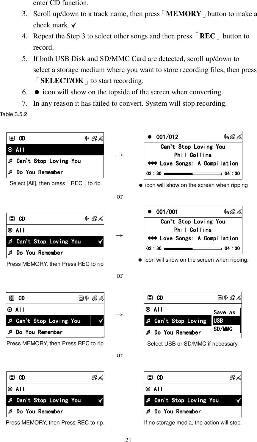  21enter CD function. 3.  Scroll up/down to a track name, then press「MEMORY」button to make a check mark  . 4.  Repeat the Step 3 to select other songs and then press「REC」button to record. 5.  If both USB Disk and SD/MMC Card are detected, scroll up/down to select a storage medium where you want to store recording files, then press 「SELECT/OK」to start recording. 6.   icon will show on the topside of the screen when converting. 7.  In any reason it has failed to convert. System will stop recording. Table 3.5.2     CDCDCDCD           All All All All     Can Can Can Can&rsquo;t Stop Loving Yout Stop Loving Yout Stop Loving Yout Stop Loving You     Do You Remember Do You Remember Do You Remember Do You Remember Select [All], then press「REC」to rip   &rarr;     001/001/001/001/012012012012          CanCanCanCan&rsquo;t Stop Loving Yout Stop Loving Yout Stop Loving Yout Stop Loving You    Phil CollinsPhil CollinsPhil CollinsPhil Collins    *** Love Songs: A Compilation*** Love Songs: A Compilation*** Love Songs: A Compilation*** Love Songs: A Compilation    02020202：：：：30303030     04040404：：：：30303030  icon will show on the screen when ripping  or    CDCDCDCD           All All All All          Can Can Can Can&rsquo;t Stop Loving Yout Stop Loving Yout Stop Loving Yout Stop Loving You         Do You Remember Do You Remember Do You Remember Do You Remember   Press MEMORY, then Press REC to rip &rarr;  001001001001/001/001/001/001          CanCanCanCan&rsquo;t Stop Loving Yout Stop Loving Yout Stop Loving Yout Stop Loving You    Phil CollinsPhil CollinsPhil CollinsPhil Collins    *** Love Songs: A Compilation*** Love Songs: A Compilation*** Love Songs: A Compilation*** Love Songs: A Compilation    02020202：：：：30303030     04040404：：：：30303030  icon will show on the screen when ripping.  or      CDCDCDCD               All All All All          Can Can Can Can&rsquo;t Stop Loving Yout Stop Loving Yout Stop Loving Yout Stop Loving You         Do You Remember Do You Remember Do You Remember Do You Remember   Press MEMORY, then Press REC to rip &rarr;     CDCDCDCD               All All All All     Can Can Can Can&rsquo;t Stop Loving t Stop Loving t Stop Loving t Stop Loving      Do You Remember Do You Remember Do You Remember Do You Remember Save as Save as Save as Save as     USBUSBUSBUSB    SD/MMCSD/MMCSD/MMCSD/MMC        Select USB or SD/MMC if necessary.  or      CDCDCDCD            All All All All          Can Can Can Can&rsquo;t Stop Loving Yout Stop Loving Yout Stop Loving Yout Stop Loving You         Do You Remember Do You Remember Do You Remember Do You Remember   Press MEMORY, then Press REC to rip.    CDCDCDCD            All All All All          Can Can Can Can&rsquo;t Stop Loving Yout Stop Loving Yout Stop Loving Yout Stop Loving You         Do You Remember Do You Remember Do You Remember Do You Remember   If no storage media, the action will stop. 