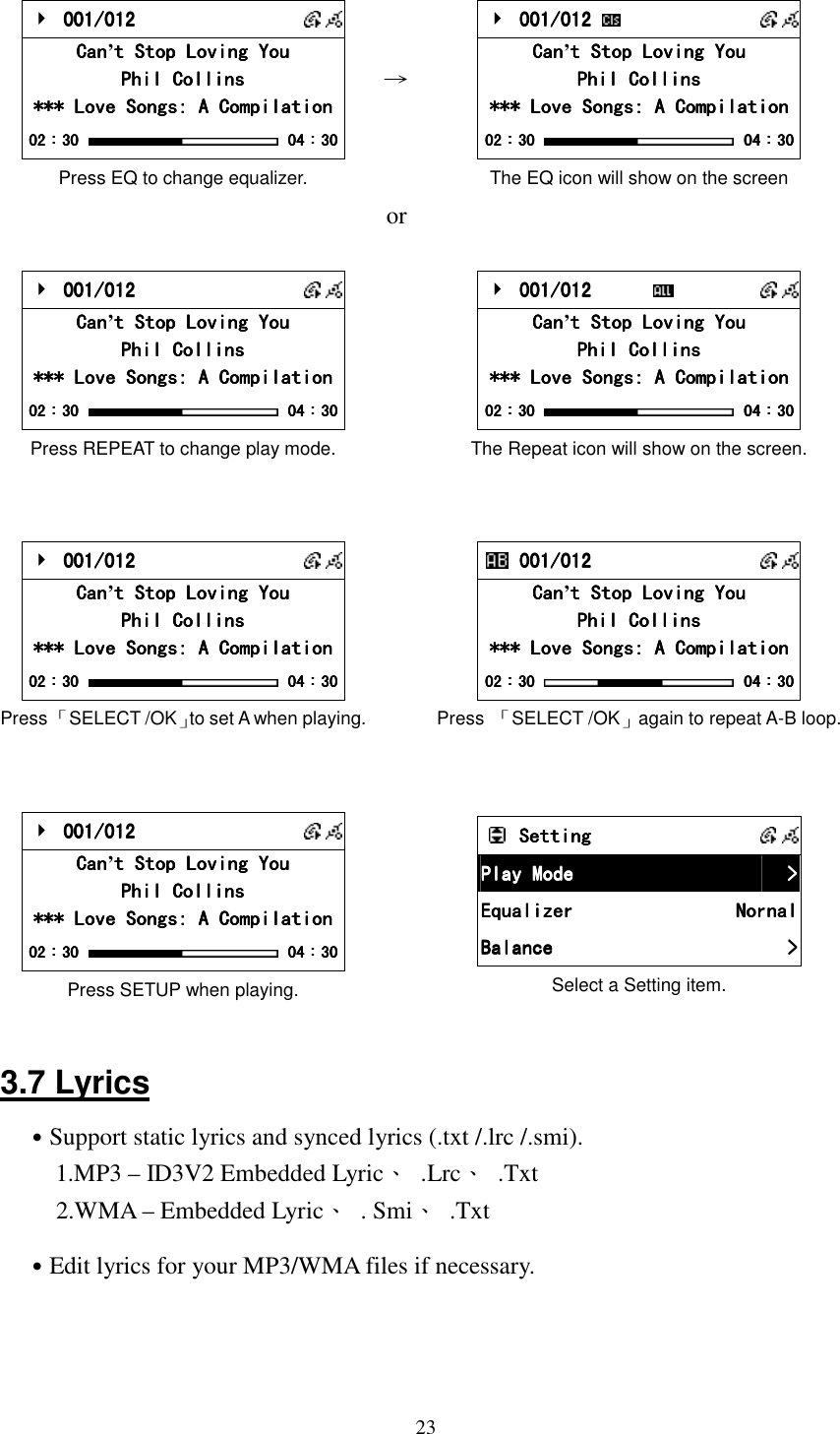  23    001/012 001/012 001/012 001/012       CanCanCanCan&rsquo;t Stop Loving Yout Stop Loving Yout Stop Loving Yout Stop Loving You    Phil CollinsPhil CollinsPhil CollinsPhil Collins    *** Love Songs: A Compilation*** Love Songs: A Compilation*** Love Songs: A Compilation*** Love Songs: A Compilation    02020202：：：：30303030     04040404：：：：30303030 Press EQ to change equalizer. &rarr;     001/012 001/012 001/012 001/012        CanCanCanCan&rsquo;t Stop Loving Yout Stop Loving Yout Stop Loving Yout Stop Loving You    Phil CollinsPhil CollinsPhil CollinsPhil Collins    *** Love Songs: A Compilation*** Love Songs: A Compilation*** Love Songs: A Compilation*** Love Songs: A Compilation    02020202：：：：30303030     04040404：：：：30303030 The EQ icon will show on the screen    or      001/012 001/012 001/012 001/012       CanCanCanCan&rsquo;t Stop Loving Yout Stop Loving Yout Stop Loving Yout Stop Loving You    Phil CollinsPhil CollinsPhil CollinsPhil Collins    *** Love Songs: A Compilation*** Love Songs: A Compilation*** Love Songs: A Compilation*** Love Songs: A Compilation    02020202：：：：30303030     04040404：：：：30303030 Press REPEAT to change play mode.      001/012      001/012      001/012      001/012             CanCanCanCan&rsquo;t Stop Loving Yout Stop Loving Yout Stop Loving Yout Stop Loving You    Phil CollinsPhil CollinsPhil CollinsPhil Collins    *** Love Songs: A Compilation*** Love Songs: A Compilation*** Love Songs: A Compilation*** Love Songs: A Compilation    02020202：：：：30303030     04040404：：：：30303030 The Repeat icon will show on the screen.        001/012 001/012 001/012 001/012       CanCanCanCan&rsquo;t Stop Loving Yout Stop Loving Yout Stop Loving Yout Stop Loving You    Phil CollinsPhil CollinsPhil CollinsPhil Collins    *** Love Songs: A Compilation*** Love Songs: A Compilation*** Love Songs: A Compilation*** Love Songs: A Compilation    02020202：：：：30303030     04040404：：：：30303030 Press 「SELECT /OK」to set A when playing.      001/012 001/012 001/012 001/012       CanCanCanCan&rsquo;t Stop Loving Yout Stop Loving Yout Stop Loving Yout Stop Loving You    Phil CollinsPhil CollinsPhil CollinsPhil Collins    *** Love Songs: A Compilation*** Love Songs: A Compilation*** Love Songs: A Compilation*** Love Songs: A Compilation    02020202：：：：30303030     04040404：：：：30303030 Press  「SELECT /OK」again to repeat A-B loop.      001/012 001/012 001/012 001/012       CanCanCanCan&rsquo;t Stop Loving Yout Stop Loving Yout Stop Loving Yout Stop Loving You    Phil CollinsPhil CollinsPhil CollinsPhil Collins    *** Love Songs: A Compilation*** Love Songs: A Compilation*** Love Songs: A Compilation*** Love Songs: A Compilation    02020202：：：：30303030     04040404：：：：30303030 Press SETUP when playing.    SettingSettingSettingSetting            Play ModePlay ModePlay ModePlay Mode     >>>>    EquaEquaEquaEqualizerlizerlizerlizer     NornalNornalNornalNornal    BalanceBalanceBalanceBalance     >>>>    Select a Setting item.  3.7 Lyrics ˙Support static lyrics and synced lyrics (.txt /.lrc /.smi).   1.MP3 &ndash; ID3V2 Embedded Lyric、  .Lrc、  .Txt 2.WMA &ndash; Embedded Lyric、  . Smi、  .Txt ˙Edit lyrics for your MP3/WMA files if necessary.    