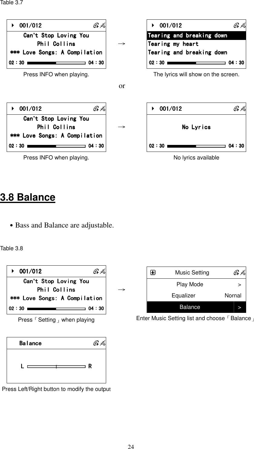  24Table 3.7     001/012 001/012 001/012 001/012       CanCanCanCan&rsquo;t Stop Loving Yout Stop Loving Yout Stop Loving Yout Stop Loving You    Phil CollinsPhil CollinsPhil CollinsPhil Collins    *** Love Songs: A Compilation*** Love Songs: A Compilation*** Love Songs: A Compilation*** Love Songs: A Compilation    02020202：：：：30303030     04040404：：：：30303030 Press INFO when playing.   &rarr;     001/012 001/012 001/012 001/012       Tearing and breaking downTearing and breaking downTearing and breaking downTearing and breaking down    Tearing my heartTearing my heartTearing my heartTearing my heart Tearing and breaking downTearing and breaking downTearing and breaking downTearing and breaking down    02020202：：：：30303030     04040404：：：：30303030 The lyrics will show on the screen.  or      001/012 001/012 001/012 001/012       CanCanCanCan&rsquo;t Stop Loving Yout Stop Loving Yout Stop Loving Yout Stop Loving You    Phil CollinsPhil CollinsPhil CollinsPhil Collins    *** Love Songs: A Compilation*** Love Songs: A Compilation*** Love Songs: A Compilation*** Love Songs: A Compilation    02020202：：：：30303030     04040404：：：：30303030 Press INFO when playing. &rarr;     001/012 001/012 001/012 001/012           No LyricsNo LyricsNo LyricsNo Lyrics        02020202：：：：30303030     04040404：：：：30303030 No lyrics available   3.8 Balance  ˙Bass and Balance are adjustable.  Table 3.8       001/012 001/012 001/012 001/012       CanCanCanCan&rsquo;t Stop Loving Yout Stop Loving Yout Stop Loving Yout Stop Loving You    Phil CollinsPhil CollinsPhil CollinsPhil Collins    *** Love Songs: A Compilation*** Love Songs: A Compilation*** Love Songs: A Compilation*** Love Songs: A Compilation    02020202：：：：30303030     04040404：：：：30303030 Press「Setting」when playing &rarr;     Music Setting    Play Mode  > Equalizer  Nornal Balance  > Enter Music Setting list and choose「Balance」     BalanceBalanceBalanceBalance               L L L L   R R R R        Press Left/Right button to modify the output      