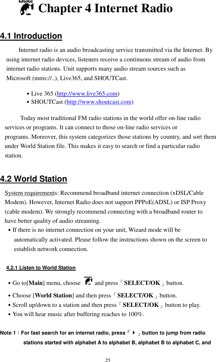  25   Chapter 4 Internet Radio  4.1 Introduction Internet radio is an audio broadcasting service transmitted via the Internet. By using internet radio devices, listeners receive a continuous stream of audio from internet radio stations. Unit supports many audio stream sources such as Microsoft (mms://..), Live365, and SHOUTCast.  ˙Live 365 (http://www.live365.com)   ˙SHOUTCast (http://www.shoutcast.com)    Today most traditional FM radio stations in the world offer on-line radio services or programs. It can connect to those on-line radio services or programs. Moreover, this system categorizes those stations by country, and sort them under World Station file. This makes it easy to search or find a particular radio station.  4.2 World Station System requirements: Recommend broadband internet connection (xDSL/Cable Modem). However, Internet Radio does not support PPPoE(ADSL) or ISP Proxy (cable modem). We strongly recommend connecting with a broadband router to have better quality of audio streaming. ˙If there is no internet connection on your unit, Wizard mode will be automatically activated. Please follow the instructions shown on the screen to establish network connection.  4.2.1 Listen to World Station ˙Go to[Main] menu, choose   and press「SELECT/OK」button. ˙Choose [World Station] and then press「SELECT/OK」button. ˙Scroll up/down to a station and then press「SELECT/OK」button to play. ˙You will hear music after buffering reaches to 100%.  Note 1：：：：For fast search for an internet radio, press「「「「」」」」button to jump from radio stations started with alphabet A to alphabet B, alphabet B to alphabet C, and 