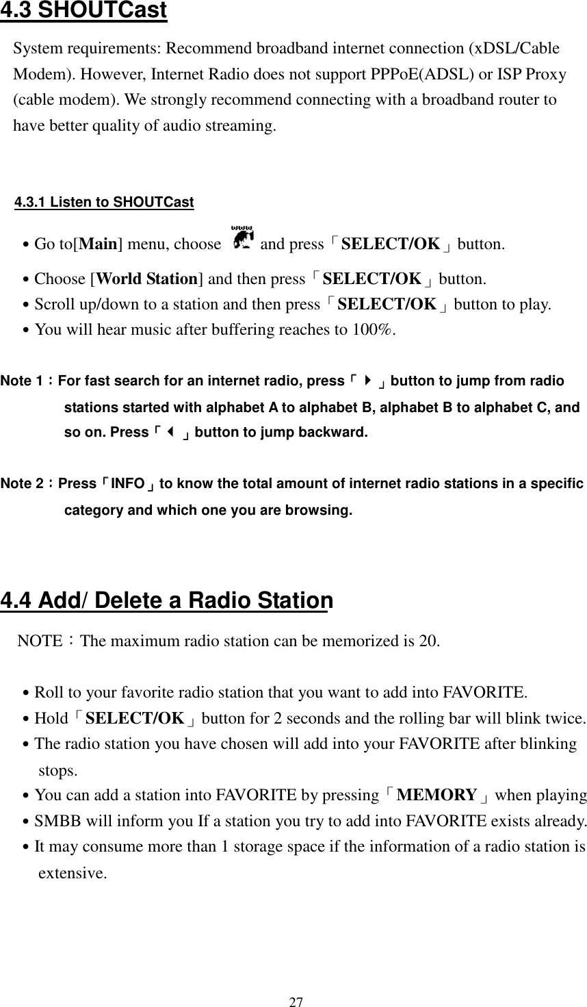  274.3 SHOUTCast System requirements: Recommend broadband internet connection (xDSL/Cable Modem). However, Internet Radio does not support PPPoE(ADSL) or ISP Proxy (cable modem). We strongly recommend connecting with a broadband router to have better quality of audio streaming.   4.3.1 Listen to SHOUTCast ˙Go to[Main] menu, choose   and press「SELECT/OK」button. ˙Choose [World Station] and then press「SELECT/OK」button. ˙Scroll up/down to a station and then press「SELECT/OK」button to play. ˙You will hear music after buffering reaches to 100%.  Note 1：：：：For fast search for an internet radio, press「「「「」」」」button to jump from radio stations started with alphabet A to alphabet B, alphabet B to alphabet C, and so on. Press「「「「」」」」button to jump backward.  Note 2：：：：Press「「「「INFO」」」」to know the total amount of internet radio stations in a specific category and which one you are browsing.   4.4 Add/ Delete a Radio Station NOTE：The maximum radio station can be memorized is 20.  ˙Roll to your favorite radio station that you want to add into FAVORITE. ˙Hold「SELECT/OK」button for 2 seconds and the rolling bar will blink twice. ˙The radio station you have chosen will add into your FAVORITE after blinking stops. ˙You can add a station into FAVORITE by pressing「MEMORY」when playing ˙SMBB will inform you If a station you try to add into FAVORITE exists already. ˙It may consume more than 1 storage space if the information of a radio station is extensive.     
