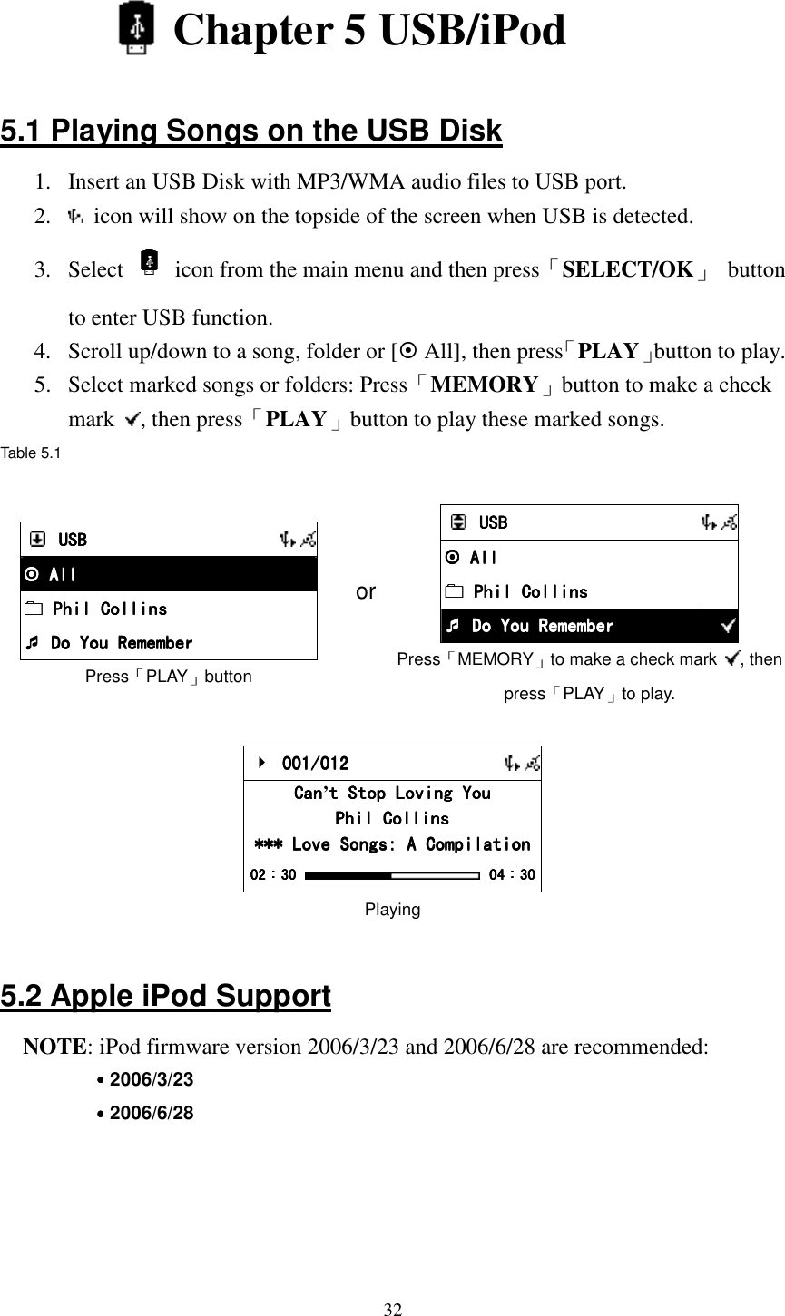  32  Chapter 5 USB/iPod  5.1 Playing Songs on the USB Disk 1.  Insert an USB Disk with MP3/WMA audio files to USB port. 2.    icon will show on the topside of the screen when USB is detected. 3.  Select    icon from the main menu and then press「SELECT/OK」  button to enter USB function. 4.  Scroll up/down to a song, folder or [ All], then press「PLAY」button to play. 5.  Select marked songs or folders: Press「MEMORY」button to make a check mark  , then press「PLAY」button to play these marked songs. Table 5.1   USBUSBUSBUSB       All All All All     Phil Collin Phil Collin Phil Collin Phil Collinssss     Do You Remember Do You Remember Do You Remember Do You Remember Press「PLAY」button or     USBUSBUSBUSB       All All All All          Phil Collins Phil Collins Phil Collins Phil Collins          Do You Remember Do You Remember Do You Remember Do You Remember  Press「MEMORY」to make a check mark  , then press「PLAY」to play.     001/012 001/012 001/012 001/012       CanCanCanCan&rsquo;t Stop Loving Yout Stop Loving Yout Stop Loving Yout Stop Loving You    Phil CollinsPhil CollinsPhil CollinsPhil Collins    *** Love Songs: A Compilation*** Love Songs: A Compilation*** Love Songs: A Compilation*** Love Songs: A Compilation    02020202：：：：30303030     04040404：：：：30303030 Playing  5.2 Apple iPod Support NOTE: iPod firmware version 2006/3/23 and 2006/6/28 are recommended: ˙˙˙˙2006/3/23 ˙˙˙˙2006/6/28     
