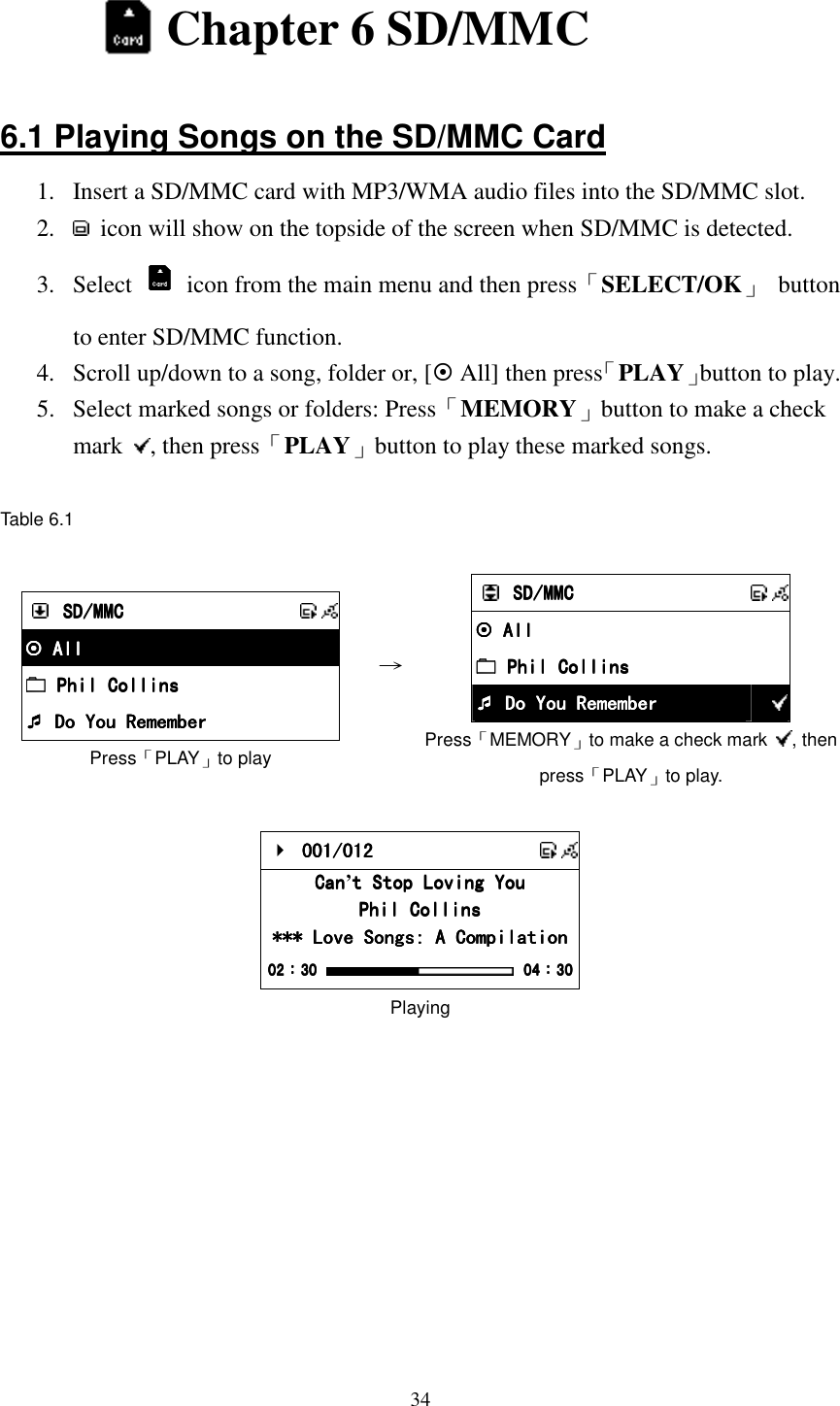  34  Chapter 6 SD/MMC  6.1 Playing Songs on the SD/MMC Card 1.  Insert a SD/MMC card with MP3/WMA audio files into the SD/MMC slot. 2.    icon will show on the topside of the screen when SD/MMC is detected. 3.  Select    icon from the main menu and then press「SELECT/OK」  button to enter SD/MMC function. 4.  Scroll up/down to a song, folder or, [ All] then press「PLAY」button to play. 5.  Select marked songs or folders: Press「MEMORY」button to make a check mark  , then press「PLAY」button to play these marked songs.  Table 6.1   SD/MMCSD/MMCSD/MMCSD/MMC       All All All All     Phil Collins Phil Collins Phil Collins Phil Collins     Do You Remember Do You Remember Do You Remember Do You Remember Press「PLAY」to play &rarr;     SD/MMCSD/MMCSD/MMCSD/MMC       All All All All         Phil Collins Phil Collins Phil Collins Phil Collins         Do You Remember Do You Remember Do You Remember Do You Remember  Press「MEMORY」to make a check mark  , then press「PLAY」to play.     001/012 001/012 001/012 001/012       CanCanCanCan&rsquo;t Stop Loving Yout Stop Loving Yout Stop Loving Yout Stop Loving You    Phil CollinsPhil CollinsPhil CollinsPhil Collins    *** Love Songs: A Compilation*** Love Songs: A Compilation*** Love Songs: A Compilation*** Love Songs: A Compilation    02020202：：：：30303030     04040404：：：：30303030 Playing          