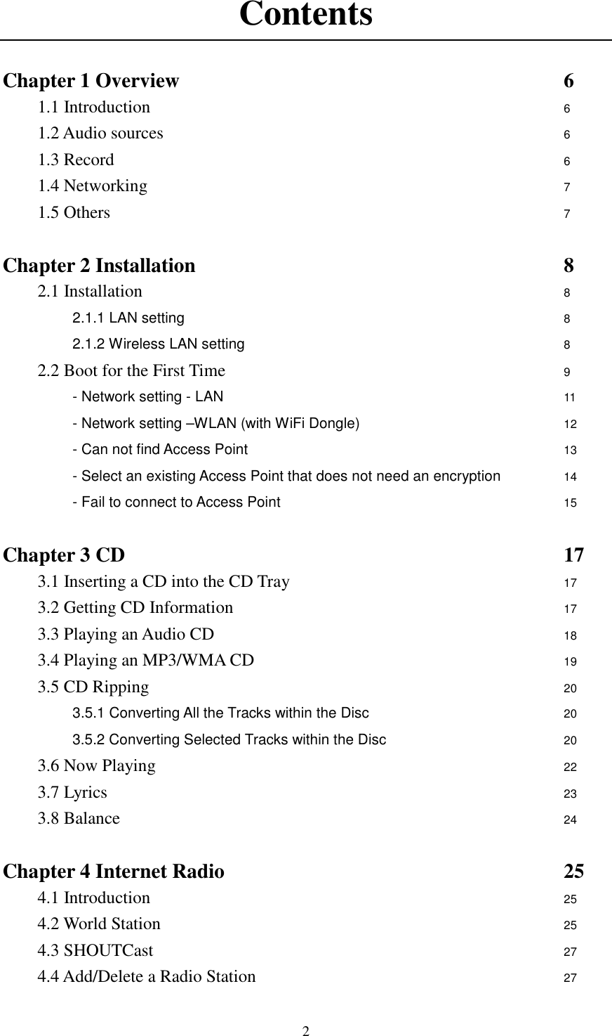  2Contents  Chapter 1 Overview                      6 1.1 Introduction                            6 1.2 Audio sources                        6 1.3 Record                            6 1.4 Networking                          7 1.5 Others                          7  Chapter 2 Installation                      8 2.1 Installation                        8 2.1.1 LAN setting                      8 2.1.2 Wireless LAN setting                   8  2.2 Boot for the First Time           9 - Network setting - LAN                    11          - Network setting &ndash;WLAN (with WiFi Dongle)            12          - Can not find Access Point                  13          - Select an existing Access Point that does not need an encryption    14 - Fail to connect to Access Point                 15  Chapter 3 CD                          17 3.1 Inserting a CD into the CD Tray                  17 3.2 Getting CD Information                    17 3.3 Playing an Audio CD                    18 3.4 Playing an MP3/WMA CD                  19 3.5 CD Ripping                        20 3.5.1 Converting All the Tracks within the Disc            20 3.5.2 Converting Selected Tracks within the Disc           20 3.6 Now Playing                        22 3.7 Lyrics             23 3.8 Balance                          24  Chapter 4 Internet Radio                    25 4.1 Introduction                        25 4.2 World Station                        25 4.3 SHOUTCast                        27 4.4 Add/Delete a Radio Station                  27 