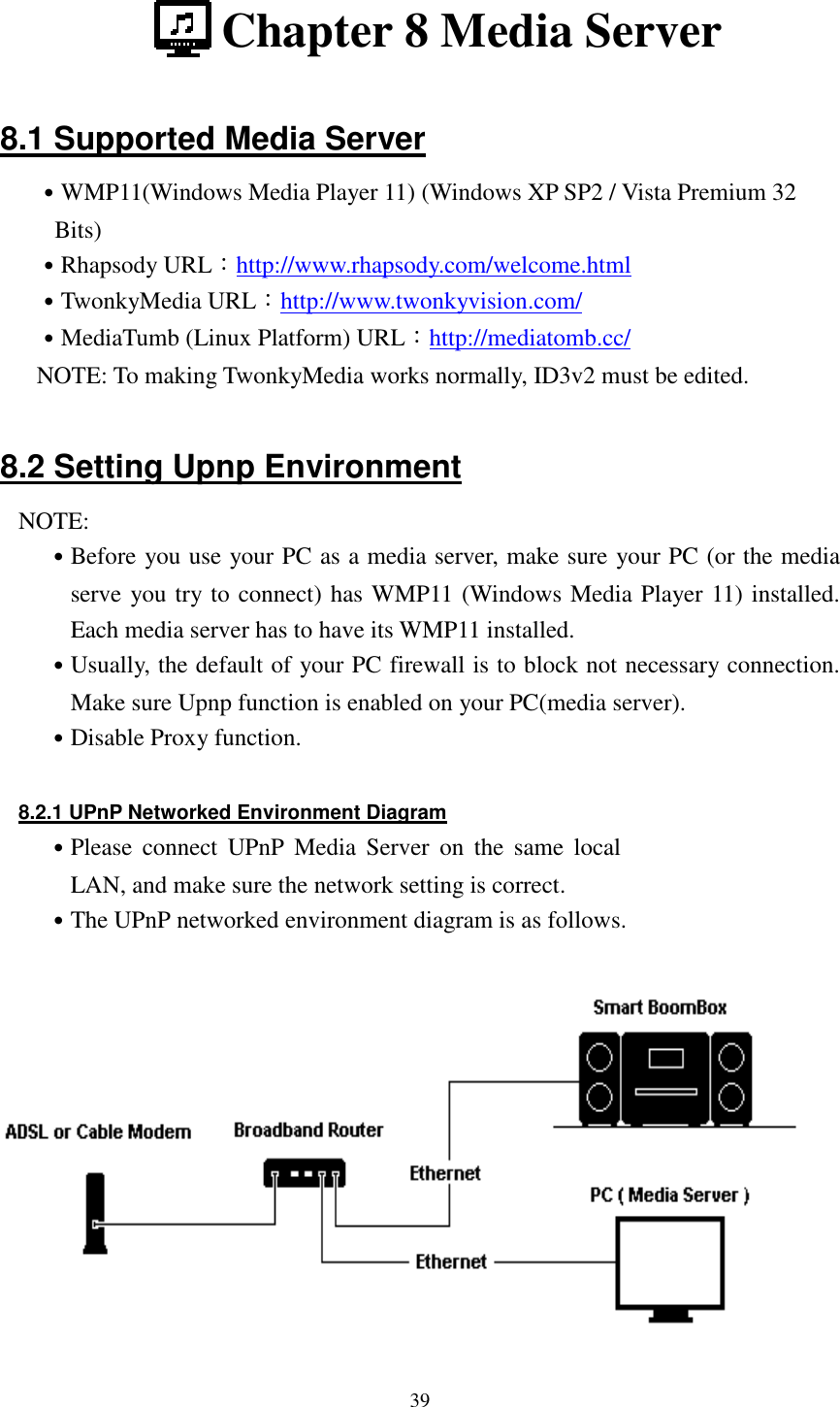  39  Chapter 8 Media Server  8.1 Supported Media Server ˙WMP11(Windows Media Player 11) (Windows XP SP2 / Vista Premium 32 Bits) ˙Rhapsody URL：http://www.rhapsody.com/welcome.html ˙TwonkyMedia URL：http://www.twonkyvision.com/ ˙MediaTumb (Linux Platform) URL：http://mediatomb.cc/ NOTE: To making TwonkyMedia works normally, ID3v2 must be edited.  8.2 Setting Upnp Environment NOTE: ˙Before you use your PC as a media server, make sure your PC (or the media serve you try to connect) has WMP11 (Windows Media Player 11) installed. Each media server has to have its WMP11 installed. ˙Usually, the default of your PC firewall is to block not necessary connection. Make sure Upnp function is enabled on your PC(media server). ˙Disable Proxy function.  8.2.1 UPnP Networked Environment Diagram ˙Please  connect  UPnP  Media  Server  on  the  same  local LAN, and make sure the network setting is correct. ˙The UPnP networked environment diagram is as follows.   