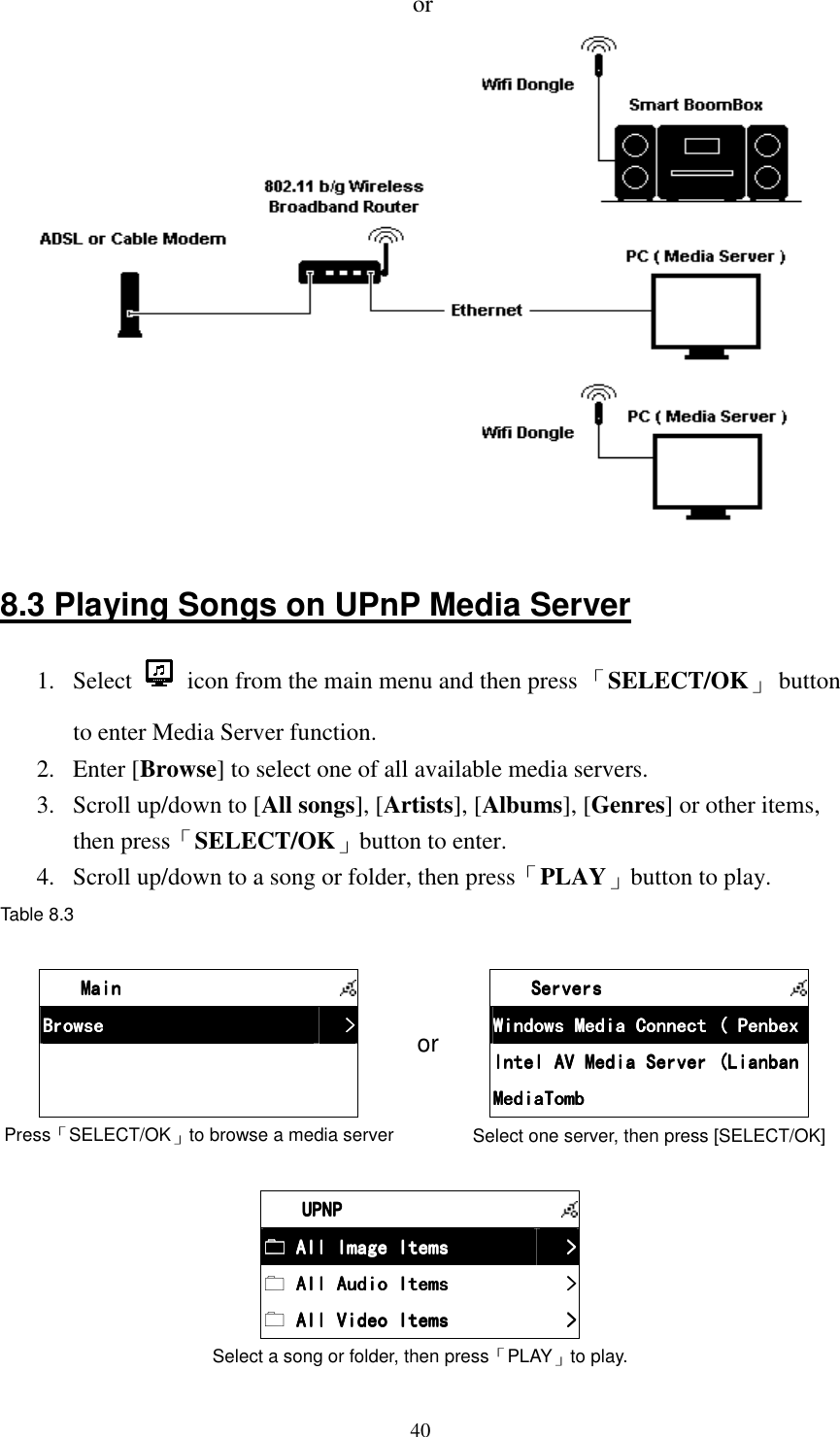  40or   8.3 Playing Songs on UPnP Media Server 1.  Select    icon from the main menu and then press 「SELECT/OK」  button to enter Media Server function. 2.  Enter [Browse] to select one of all available media servers. 3.  Scroll up/down to [All songs], [Artists], [Albums], [Genres] or other items, then press「SELECT/OK」button to enter. 4.  Scroll up/down to a song or folder, then press「PLAY」button to play. Table 8.3   MainMainMainMain      BrowseBrowseBrowseBrowse     >>>>                Press「SELECT/OK」to browse a media server or     ServersServersServersServers      Windows Media Connect ( PenbexWindows Media Connect ( PenbexWindows Media Connect ( PenbexWindows Media Connect ( Penbex    Intel AV Media Server (LianbanIntel AV Media Server (LianbanIntel AV Media Server (LianbanIntel AV Media Server (Lianban    MediaTombMediaTombMediaTombMediaTomb    Select one server, then press [SELECT/OK]     UPNPUPNPUPNPUPNP       All Image Items All Image Items All Image Items All Image Items     >>>>     All Audio ItemsAll Audio ItemsAll Audio ItemsAll Audio Items     >>>>     All Video ItemsAll Video ItemsAll Video ItemsAll Video Items     >>>>    Select a song or folder, then press「PLAY」to play. 