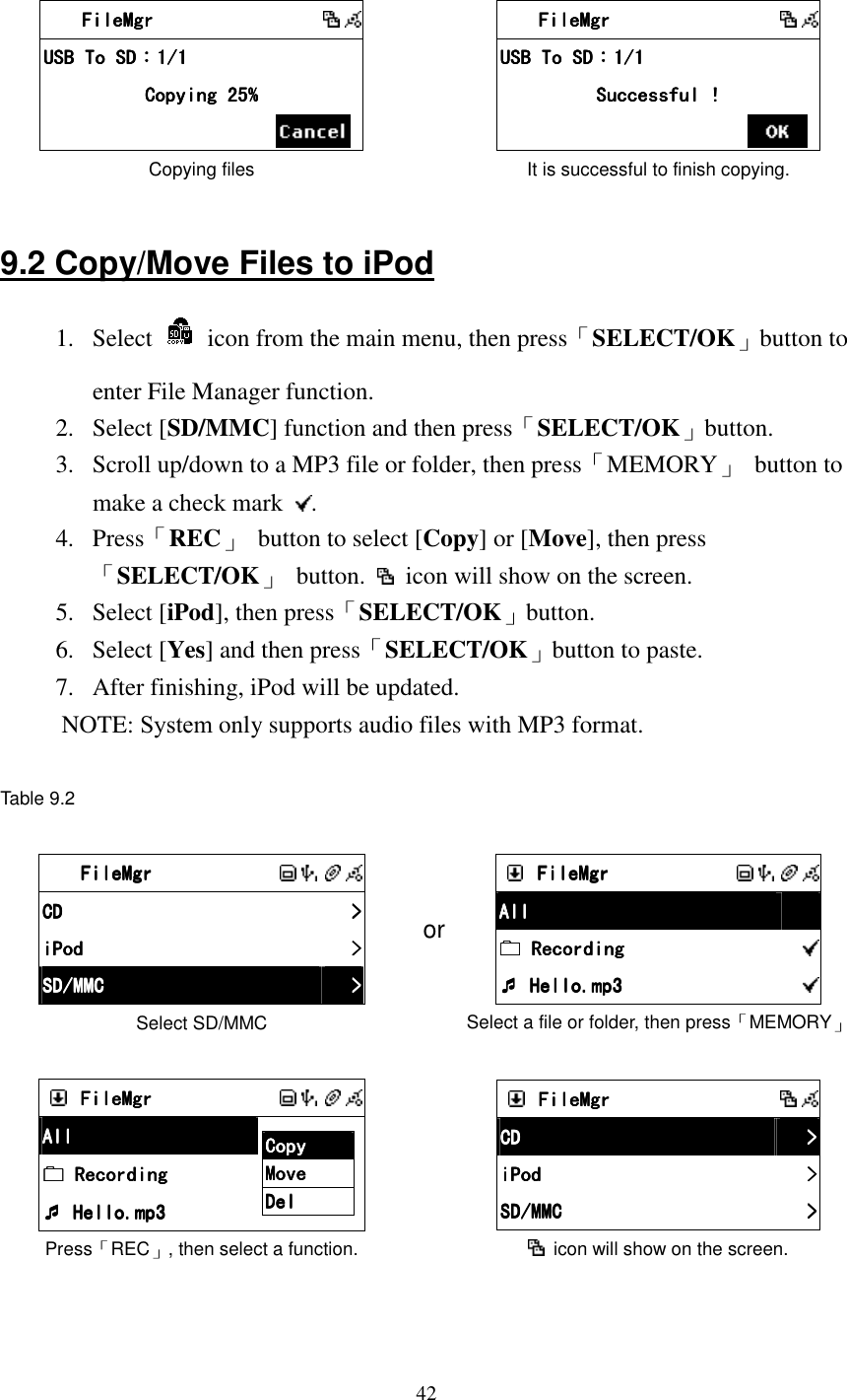  42     FileMgrFileMgrFileMgrFileMgr              USB To SDUSB To SDUSB To SDUSB To SD：：：：1/11/11/11/1    Copying 25%Copying 25%Copying 25%Copying 25%            Copying files      FileMgrFileMgrFileMgrFileMgr              USB To SDUSB To SDUSB To SDUSB To SD：：：：1/11/11/11/1    Successful !Successful !Successful !Successful !            It is successful to finish copying.  9.2 Copy/Move Files to iPod 1.  Select    icon from the main menu, then press「SELECT/OK」button to enter File Manager function. 2.  Select [SD/MMC] function and then press「SELECT/OK」button. 3.  Scroll up/down to a MP3 file or folder, then press「MEMORY」  button to make a check mark  . 4.  Press「REC」  button to select [Copy] or [Move], then press 「SELECT/OK」  button.    icon will show on the screen. 5.  Select [iPod], then press「SELECT/OK」button. 6.  Select [Yes] and then press「SELECT/OK」button to paste. 7.  After finishing, iPod will be updated.   NOTE: System only supports audio files with MP3 format.  Table 9.2   FileMgrFileMgrFileMgrFileMgr               CDCDCDCD     >>>>    iPodiPodiPodiPod     >>>>    SD/MMCSD/MMCSD/MMCSD/MMC     >>>>    Select SD/MMC or     FileMgrFileMgrFileMgrFileMgr               AllAllAllAll         Recording Recording Recording Recording         Hello.mp3 Hello.mp3 Hello.mp3 Hello.mp3        Select a file or folder, then press「MEMORY」     FileMgrFileMgrFileMgrFileMgr              AllAllAllAll     Recording Recording Recording Recording     Hello.mp3 Hello.mp3 Hello.mp3 Hello.mp3    CopyCopyCopyCopy    MoveMoveMoveMove    DelDelDelDel        Press「REC」, then select a function.      FileMgrFileMgrFileMgrFileMgr              CDCDCDCD     >>>>    iPodiPodiPodiPod     >>>>    SD/MMCSD/MMCSD/MMCSD/MMC     >>>>      icon will show on the screen.   