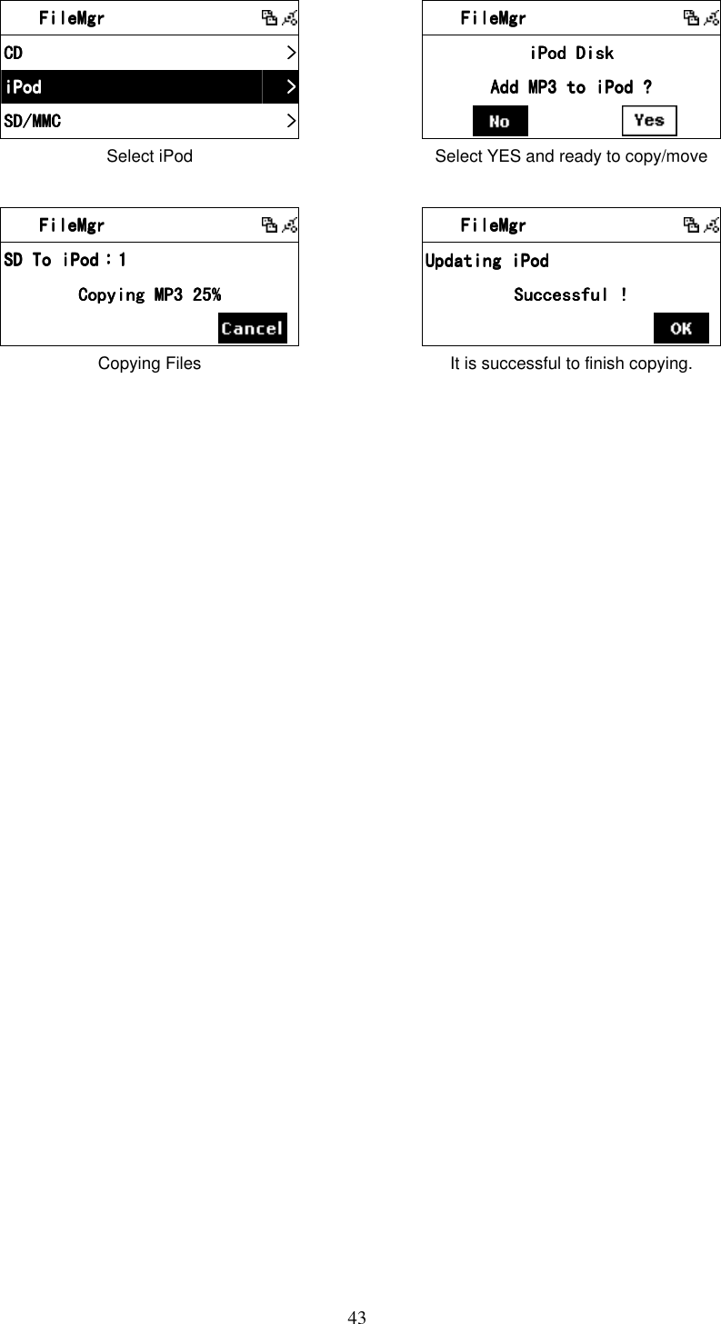  43    FileMgrFileMgrFileMgrFileMgr              CDCDCDCD     >>>>    iPodiPodiPodiPod     >>>>    SD/MMCSD/MMCSD/MMCSD/MMC     >>>>    Select iPod      FileMgrFileMgrFileMgrFileMgr              iPod DiskiPod DiskiPod DiskiPod Disk    Add MP3 to iPod ?Add MP3 to iPod ?Add MP3 to iPod ?Add MP3 to iPod ?             Select YES and ready to copy/move     FileMgrFileMgrFileMgrFileMgr              SD To iPodSD To iPodSD To iPodSD To iPod：：：：1111    Copying MP3 25%Copying MP3 25%Copying MP3 25%Copying MP3 25%            Copying Files        FileMgrFileMgrFileMgrFileMgr              Updating iPod Updating iPod Updating iPod Updating iPod     Successful !Successful !Successful !Successful !            It is successful to finish copying.  