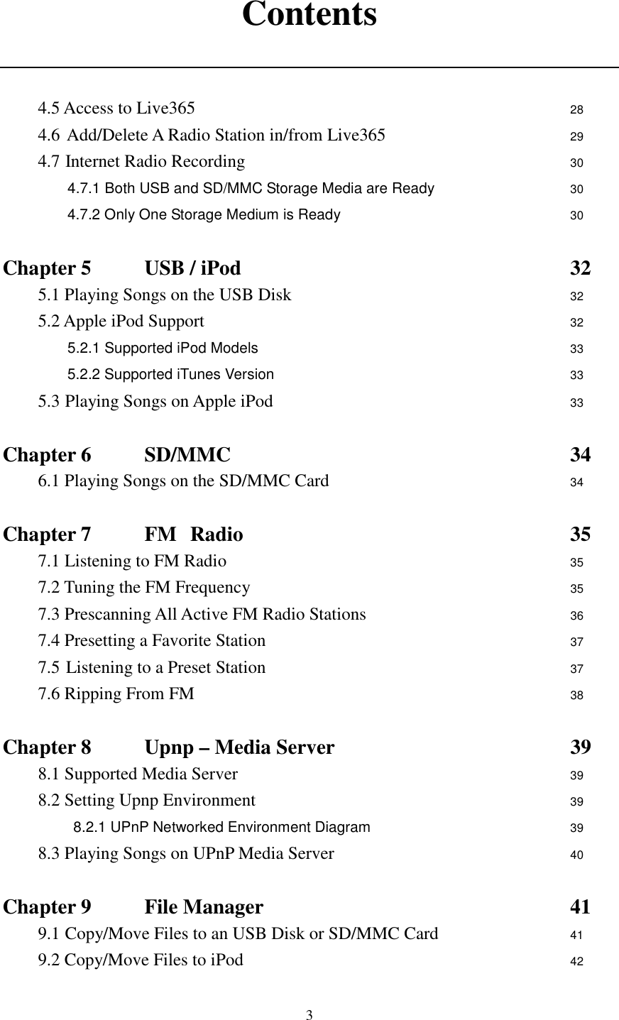  3 Contents   4.5 Access to Live365                      28 4.6 Add/Delete A Radio Station in/from Live365           29 4.7 Internet Radio Recording                   30 4.7.1 Both USB and SD/MMC Storage Media are Ready        30 4.7.2 Only One Storage Medium is Ready              30  Chapter 5     USB / iPod                    32 5.1 Playing Songs on the USB Disk                32 5.2 Apple iPod Support                      32 5.2.1 Supported iPod Models                  33 5.2.2 Supported iTunes Version                  33 5.3 Playing Songs on Apple iPod                  33  Chapter 6    SD/MMC                    34 6.1 Playing Songs on the SD/MMC Card                    34  Chapter 7    FM   Radio                   35 7.1 Listening to FM Radio                    35 7.2 Tuning the FM Frequency               35 7.3 Prescanning All Active FM Radio Stations         36 7.4 Presetting a Favorite Station                  37 7.5 Listening to a Preset Station               37 7.6 Ripping From FM                      38  Chapter 8    Upnp &ndash; Media Server              39 8.1 Supported Media Server                    39 8.2 Setting Upnp Environment                  39 8.2.1 UPnP Networked Environment Diagram      39 8.3 Playing Songs on UPnP Media Server              40  Chapter 9    File Manager                  41 9.1 Copy/Move Files to an USB Disk or SD/MMC Card        41 9.2 Copy/Move Files to iPod                    42 