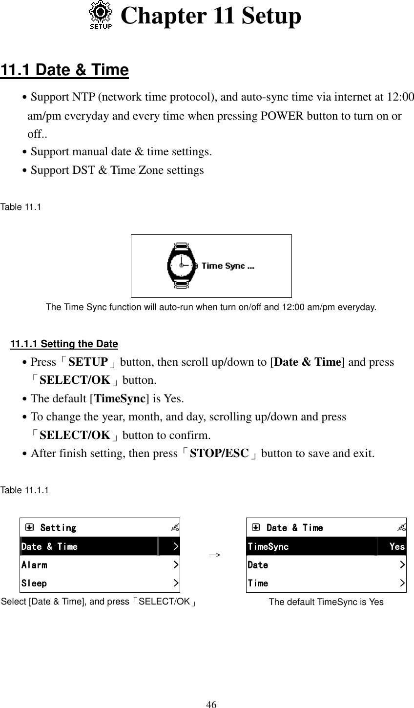  46  Chapter 11 Setup  11.1 Date &amp; Time ˙Support NTP (network time protocol), and auto-sync time via internet at 12:00 am/pm everyday and every time when pressing POWER button to turn on or off.. ˙Support manual date &amp; time settings.   ˙Support DST &amp; Time Zone settings  Table 11.1        The Time Sync function will auto-run when turn on/off and 12:00 am/pm everyday.  11.1.1 Setting the Date ˙Press「SETUP」button, then scroll up/down to [Date &amp; Time] and press 「SELECT/OK」button. ˙The default [TimeSync] is Yes. ˙To change the year, month, and day, scrolling up/down and press「SELECT/OK」button to confirm. ˙After finish setting, then press「STOP/ESC」button to save and exit.  Table 11.1.1      SettingSettingSettingSetting            Date &amp; TimeDate &amp; TimeDate &amp; TimeDate &amp; Time     >>>>    AlarmAlarmAlarmAlarm     >>>>    SleepSleepSleepSleep     >>>>    Select [Date &amp; Time], and press「SELECT/OK」 &rarr;        Date &amp; TimeDate &amp; TimeDate &amp; TimeDate &amp; Time            TimeSyncTimeSyncTimeSyncTimeSync     YesYesYesYes    DateDateDateDate     >>>>    TimeTimeTimeTime     >>>>    The default TimeSync is Yes 