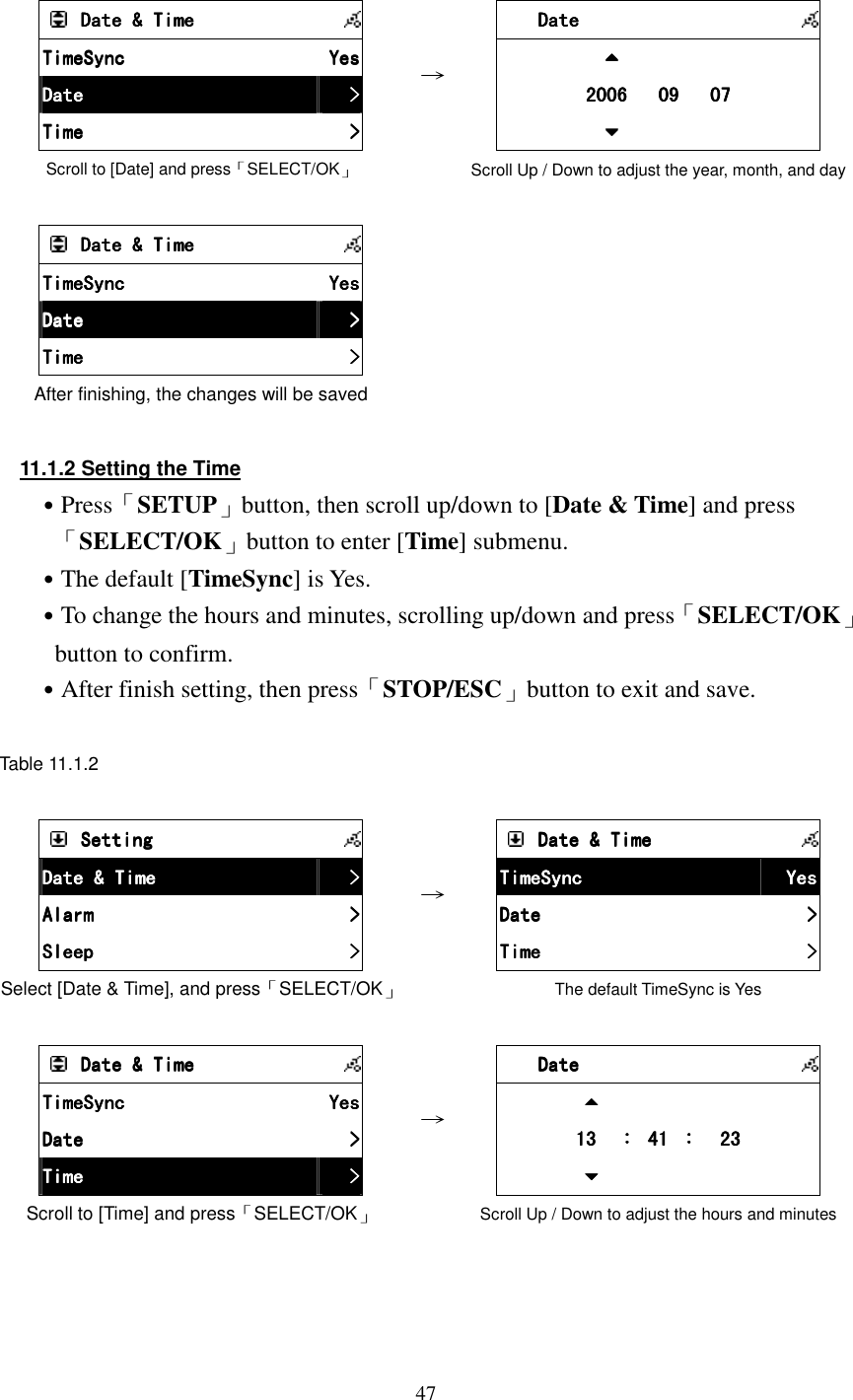  47        Date &amp; TimeDate &amp; TimeDate &amp; TimeDate &amp; Time            TimeSyncTimeSyncTimeSyncTimeSync     YesYesYesYes    DateDateDateDate     >>>>    TimeTimeTimeTime     >>>>    Scroll to [Date] and press「SELECT/OK」 &rarr;         DateDateDateDate                                    2006   09   072006   09   072006   09   072006   09   07                        Scroll Up / Down to adjust the year, month, and day         Date &amp; TimeDate &amp; TimeDate &amp; TimeDate &amp; Time            TimeSyncTimeSyncTimeSyncTimeSync     YesYesYesYes    DateDateDateDate     >>>>    TimeTimeTimeTime     >>>>    After finishing, the changes will be saved        11.1.2 Setting the Time ˙Press「SETUP」button, then scroll up/down to [Date &amp; Time] and press 「SELECT/OK」button to enter [Time] submenu. ˙The default [TimeSync] is Yes. ˙To change the hours and minutes, scrolling up/down and press「SELECT/OK」button to confirm. ˙After finish setting, then press「STOP/ESC」button to exit and save.  Table 11.1.2      SettingSettingSettingSetting            Date &amp; TimeDate &amp; TimeDate &amp; TimeDate &amp; Time     >>>>    AlarmAlarmAlarmAlarm     >>>>    SleepSleepSleepSleep     >>>>    Select [Date &amp; Time], and press「SELECT/OK」 &rarr;        Date &amp; TimeDate &amp; TimeDate &amp; TimeDate &amp; Time            TimeSyncTimeSyncTimeSyncTimeSync     YesYesYesYes    DateDateDateDate     >>>>    TimeTimeTimeTime     >>>>    The default TimeSync is Yes        Date &amp; TimeDate &amp; TimeDate &amp; TimeDate &amp; Time            TimeSyncTimeSyncTimeSyncTimeSync     YesYesYesYes    DateDateDateDate     >>>>    TimeTimeTimeTime     >>>>    Scroll to [Time] and press「SELECT/OK」 &rarr;         DateDateDateDate                                            13  13  13  13  ：：：： 41  41  41  41 ：：：：  23  23  23  23                        Scroll Up / Down to adjust the hours and minutes     