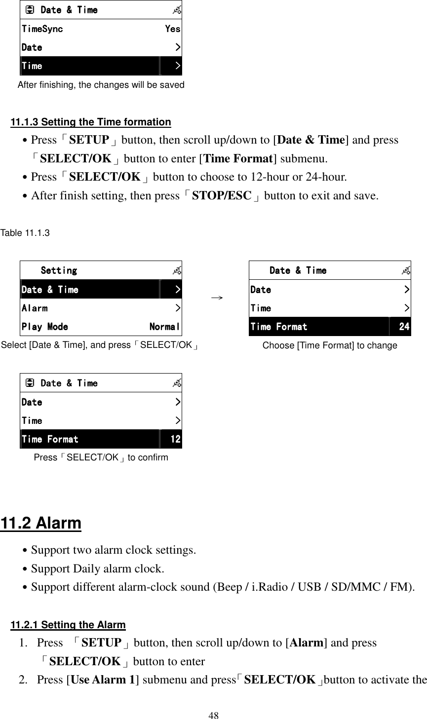  48       Date &amp; TimeDate &amp; TimeDate &amp; TimeDate &amp; Time            TimeSyncTimeSyncTimeSyncTimeSync     YesYesYesYes    DateDateDateDate     >>>>    TimeTimeTimeTime     >>>>    After finishing, the changes will be saved        11.1.3 Setting the Time formation ˙Press「SETUP」button, then scroll up/down to [Date &amp; Time] and press 「SELECT/OK」button to enter [Time Format] submenu. ˙Press「SELECT/OK」button to choose to 12-hour or 24-hour. ˙After finish setting, then press「STOP/ESC」button to exit and save.  Table 11.1.3       SettingSettingSettingSetting            Date &amp; TimeDate &amp; TimeDate &amp; TimeDate &amp; Time     >>>>    AlarmAlarmAlarmAlarm     >>>>    Play ModePlay ModePlay ModePlay Mode     NormalNormalNormalNormal    Select [Date &amp; Time], and press「SELECT/OK」 &rarr;         Date &amp; TimeDate &amp; TimeDate &amp; TimeDate &amp; Time            DateDateDateDate     >>>>    TimeTimeTimeTime     >>>>    Time FormatTime FormatTime FormatTime Format     24242424    Choose [Time Format] to change      Date &amp; TimeDate &amp; TimeDate &amp; TimeDate &amp; Time            DDDDateateateate     >>>>    TimeTimeTimeTime     >>>>    Time FormatTime FormatTime FormatTime Format     12121212    Press「SELECT/OK」to confirm     11.2 Alarm ˙Support two alarm clock settings. ˙Support Daily alarm clock. ˙Support different alarm-clock sound (Beep / i.Radio / USB / SD/MMC / FM).  11.2.1 Setting the Alarm 1.  Press  「SETUP」button, then scroll up/down to [Alarm] and press「SELECT/OK」button to enter 2.  Press [Use Alarm 1] submenu and press「SELECT/OK」button to activate the 