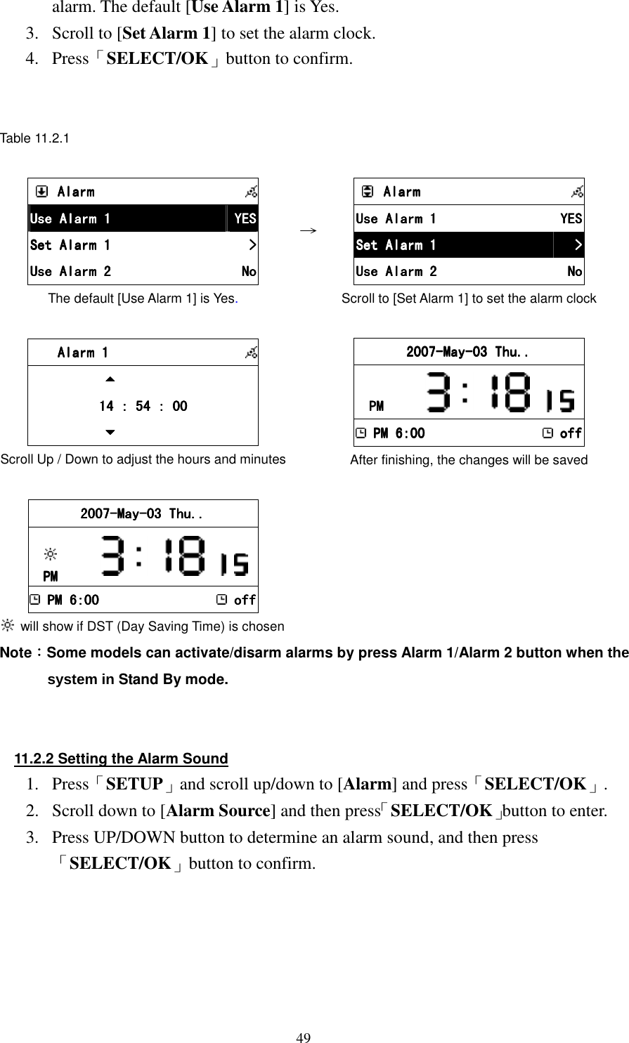 49alarm. The default [Use Alarm 1] is Yes. 3.  Scroll to [Set Alarm 1] to set the alarm clock. 4.  Press「SELECT/OK」button to confirm.   Table 11.2.1      AlarmAlarmAlarmAlarm            Use Alarm 1Use Alarm 1Use Alarm 1Use Alarm 1     YESYESYESYES    Set Alarm 1Set Alarm 1Set Alarm 1Set Alarm 1     >>>>    Use Alarm 2Use Alarm 2Use Alarm 2Use Alarm 2     NoNoNoNo    The default [Use Alarm 1] is Yes. &rarr;        AlarmAlarmAlarmAlarm            Use Alarm 1Use Alarm 1Use Alarm 1Use Alarm 1     YESYESYESYES    Set Alarm 1Set Alarm 1Set Alarm 1Set Alarm 1     >>>>    Use Alarm 2Use Alarm 2Use Alarm 2Use Alarm 2     NoNoNoNo    Scroll to [Set Alarm 1] to set the alarm clock         Alarm 1Alarm 1Alarm 1Alarm 1                                    11114 4 4 4 :::: 54 : 00 54 : 00 54 : 00 54 : 00                        Scroll Up / Down to adjust the hours and minutes     2007200720072007----MayMayMayMay----03 Thu..03 Thu..03 Thu..03 Thu..    PMPMPMPM               PM 6:00PM 6:00PM 6:00PM 6:00    offoffoffoff After finishing, the changes will be saved 1 2007200720072007----MayMayMayMay----03 Thu..03 Thu..03 Thu..03 Thu..        PMPMPMPM                PM 6:00PM 6:00PM 6:00PM 6:00    offoffoffoff   will show if DST (Day Saving Time) is chosen   Note：：：：Some models can activate/disarm alarms by press Alarm 1/Alarm 2 button when the system in Stand By mode.   11.2.2 Setting the Alarm Sound 1.  Press「SETUP」and scroll up/down to [Alarm] and press「SELECT/OK」. 2.  Scroll down to [Alarm Source] and then press「SELECT/OK」button to enter. 3.  Press UP/DOWN button to determine an alarm sound, and then press「SELECT/OK」button to confirm.      