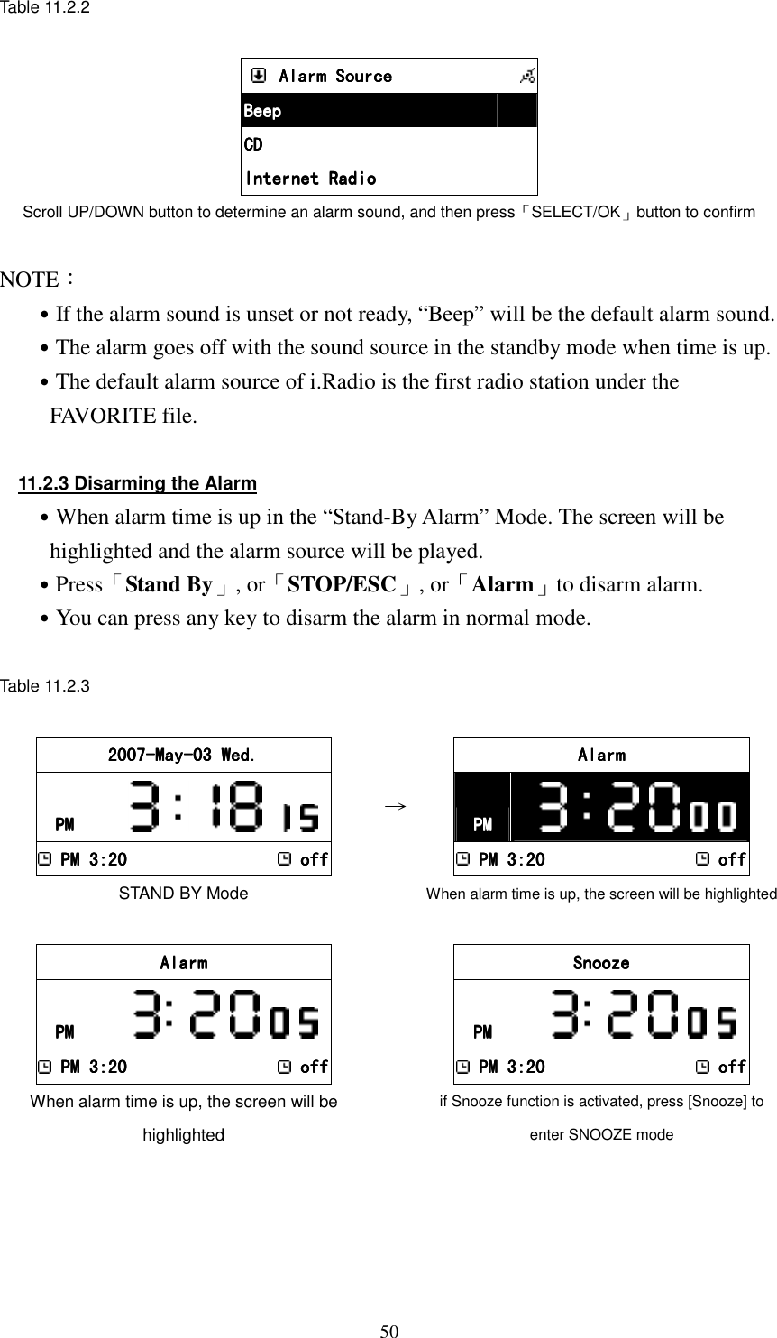  50Table 11.2.2      Alarm SourceAlarm SourceAlarm SourceAlarm Source            BeepBeepBeepBeep         CDCDCDCD         Internet RadioInternet RadioInternet RadioInternet Radio         Scroll UP/DOWN button to determine an alarm sound, and then press「SELECT/OK」button to confirm  NOTE： ˙If the alarm sound is unset or not ready, &ldquo;Beep&rdquo; will be the default alarm sound. ˙The alarm goes off with the sound source in the standby mode when time is up. ˙The default alarm source of i.Radio is the first radio station under the FAVORITE file.  11.2.3 Disarming the Alarm ˙When alarm time is up in the &ldquo;Stand-By Alarm&rdquo; Mode. The screen will be highlighted and the alarm source will be played. ˙Press「Stand By」, or「STOP/ESC」, or「Alarm」to disarm alarm. ˙You can press any key to disarm the alarm in normal mode.  Table 11.2.3  2007200720072007----MayMayMayMay----03 Wed.03 Wed.03 Wed.03 Wed.    PMPMPMPM               PM 3:20PM 3:20PM 3:20PM 3:20    offoffoffoff STAND BY Mode &rarr;    AlarmAlarmAlarmAlarm    PMPMPMPM                 PM 3:20PM 3:20PM 3:20PM 3:20    offoffoffoff When alarm time is up, the screen will be highlighted    AlarmAlarmAlarmAlarm    PMPMPMPM               PM 3:20PM 3:20PM 3:20PM 3:20    offoffoffoff When alarm time is up, the screen will be highlighted     SnoozeSnoozeSnoozeSnooze    PMPMPMPM               PM 3:20PM 3:20PM 3:20PM 3:20    offoffoffoff if Snooze function is activated, press [Snooze] to enter SNOOZE mode 