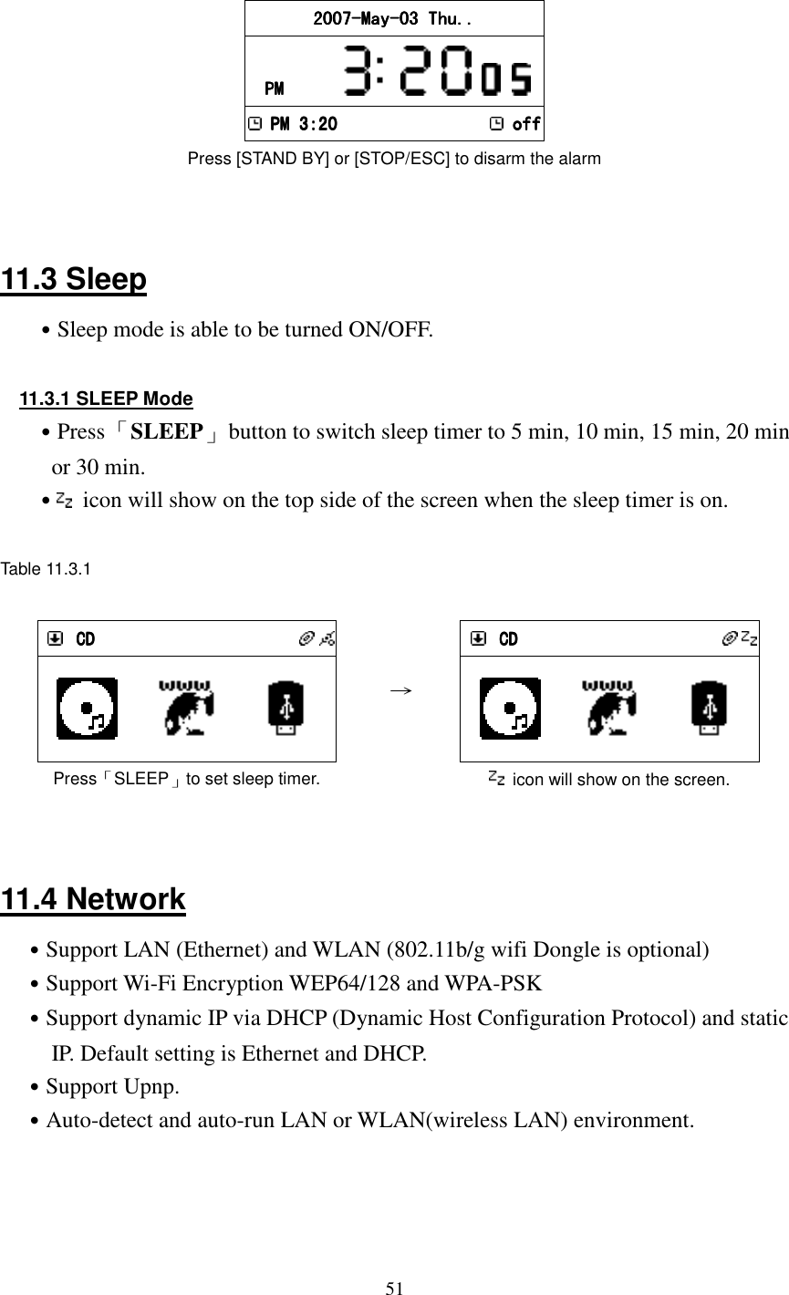  51 1 2007200720072007----MayMayMayMay----03 Thu..03 Thu..03 Thu..03 Thu..    PMPMPMPM               PM 3:20PM 3:20PM 3:20PM 3:20    offoffoffoff Press [STAND BY] or [STOP/ESC] to disarm the alarm     11.3 Sleep ˙Sleep mode is able to be turned ON/OFF.  11.3.1 SLEEP Mode ˙Press 「SLEEP」  button to switch sleep timer to 5 min, 10 min, 15 min, 20 min or 30 min. ˙  icon will show on the top side of the screen when the sleep timer is on.  Table 11.3.1   CDCDCDCD         Press「SLEEP」to set sleep timer. &rarr;     CDCDCDCD             icon will show on the screen.   11.4 Network ˙Support LAN (Ethernet) and WLAN (802.11b/g wifi Dongle is optional) ˙Support Wi-Fi Encryption WEP64/128 and WPA-PSK ˙Support dynamic IP via DHCP (Dynamic Host Configuration Protocol) and static IP. Default setting is Ethernet and DHCP. ˙Support Upnp. ˙Auto-detect and auto-run LAN or WLAN(wireless LAN) environment.    