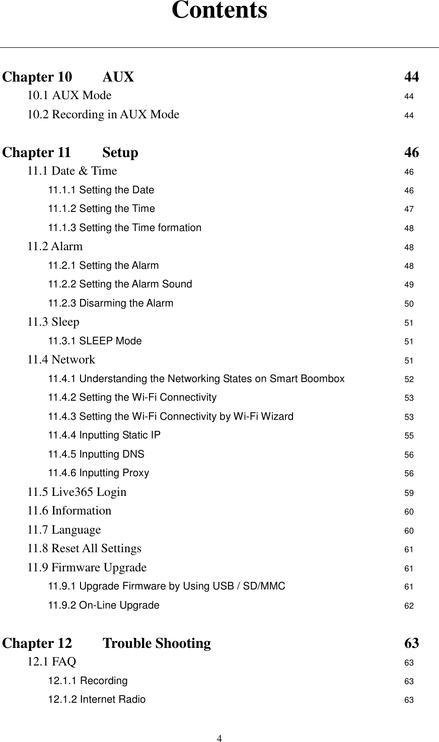  4Contents   Chapter 10   AUX                      44 10.1 AUX Mode                        44 10.2 Recording in AUX Mode                  44  Chapter 11    Setup                      46 11.1 Date &amp; Time                        46 11.1.1 Setting the Date          46 11.1.2 Setting the Time          47 11.1.3 Setting the Time formation         48 11.2 Alarm                          48 11.2.1 Setting the Alarm           48 11.2.2 Setting the Alarm Sound          49 11.2.3 Disarming the Alarm          50 11.3 Sleep                          51 11.3.1 SLEEP Mode            51 11.4 Network                51 11.4.1 Understanding the Networking States on Smart Boombox     52 11.4.2 Setting the Wi-Fi Connectivity           53 11.4.3 Setting the Wi-Fi Connectivity by Wi-Fi Wizard          53 11.4.4 Inputting Static IP             55 11.4.5 Inputting DNS             56 11.4.6 Inputting Proxy              56 11.5 Live365 Login                       59 11.6 Information                        60 11.7 Language                         60 11.8 Reset All Settings                      61 11.9 Firmware Upgrade                      61 11.9.1 Upgrade Firmware by Using USB / SD/MMC          61 11.9.2 On-Line Upgrade                    62  Chapter 12   Trouble Shooting                63 12.1 FAQ              63 12.1.1 Recording                      63 12.1.2 Internet Radio                       63 