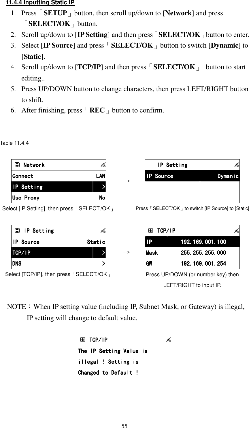  5511.4.4 Inputting Static IP 1.  Press「SETUP」button, then scroll up/down to [Network] and press「SELECT/OK」button. 2.  Scroll up/down to [IP Setting] and then press「SELECT/OK」button to enter. 3.  Select [IP Source] and press「SELECT/OK」button to switch [Dynamic] to [Static]. 4.  Scroll up/down to [TCP/IP] and then press「SELECT/OK」  button to start editing.. 5.  Press UP/DOWN button to change characters, then press LEFT/RIGHT button to shift. 6.  After finishing, press「REC」button to confirm.   Table 11.4.4        NetworkNetworkNetworkNetwork            ConnectConnectConnectConnect     LANLANLANLAN    IP SettingIP SettingIP SettingIP Setting     >>>>    Use ProxyUse ProxyUse ProxyUse Proxy     NoNoNoNo    Select [IP Setting], then press「SELECT./OK」 &rarr;         IP SettingIP SettingIP SettingIP Setting            IP SourceIP SourceIP SourceIP Source     DymanicDymanicDymanicDymanic                    Press「SELECT/OK」to switch [IP Source] to [Static]        IP SettingIP SettingIP SettingIP Setting            IP SourceIP SourceIP SourceIP Source     StaticStaticStaticStatic    TCP/IPTCP/IPTCP/IPTCP/IP     >>>>    DNSDNSDNSDNS     >>>>    Select [TCP/IP], then press「SELECT./OK」  &rarr;        TCP/IPTCP/IPTCP/IPTCP/IP            IPIPIPIP     192.169.001.100192.169.001.100192.169.001.100192.169.001.100    MaskMaskMaskMask     255.255.255.000255.255.255.000255.255.255.000255.255.255.000    GWGWGWGW     192.169.001.254192.169.001.254192.169.001.254192.169.001.254    Press UP/DOWN (or number key) then LEFT/RIGHT to input IP.  NOTE：When IP setting value (including IP, Subnet Mask, or Gateway) is illegal,     IP setting will change to default value.      TCP/IPTCP/IPTCP/IPTCP/IP            The IP Setting Value isThe IP Setting Value isThe IP Setting Value isThe IP Setting Value is    illegal ! Setting isillegal ! Setting isillegal ! Setting isillegal ! Setting is    Changed to Default !Changed to Default !Changed to Default !Changed to Default !       
