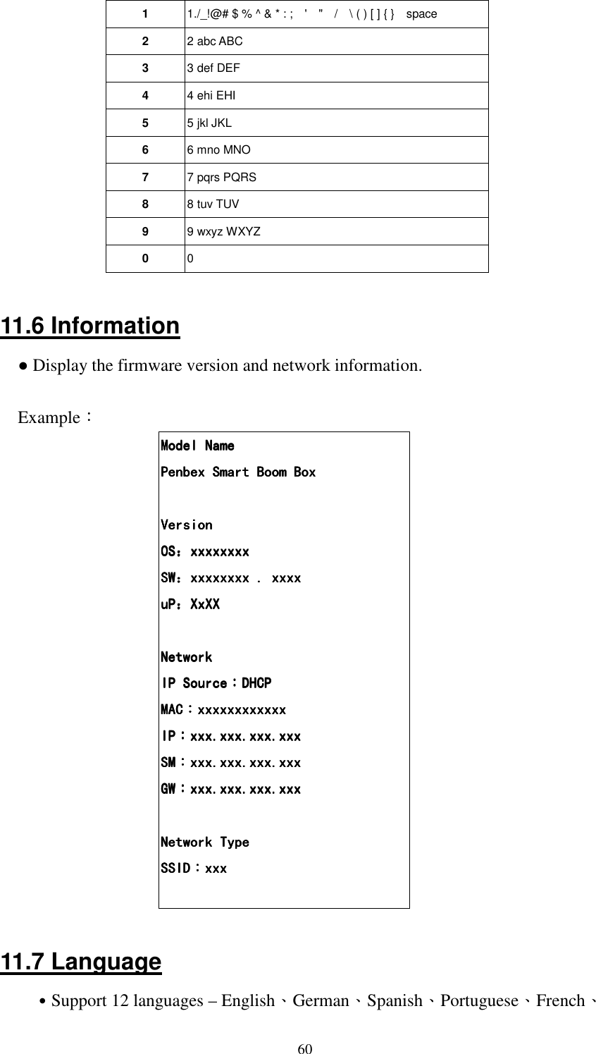 601  1./_!@# $ % ^ &amp; * : ;    '    "    /    \ ( ) [ ] { }    space 2  2 abc ABC 3  3 def DEF 4  4 ehi EHI 5  5 jkl JKL 6  6 mno MNO 7  7 pqrs PQRS 8  8 tuv TUV 9  9 wxyz WXYZ 0  0  11.6 Information ● Display the firmware version and network information.  Example： Model NameModel NameModel NameModel Name    Penbex Smart Boom BoxPenbex Smart Boom BoxPenbex Smart Boom BoxPenbex Smart Boom Box        VersionVersionVersionVersion    OSOSOSOS：：：：xxxxxxxxxxxxxxxxxxxxxxxxxxxxxxxx    SWSWSWSW：：：：xxxxxxxx . xxxxxxxxxxxx . xxxxxxxxxxxx . xxxxxxxxxxxx . xxxx    uPuPuPuP：：：：XxXXxXXxXXxXXXXX        NetworkNetworkNetworkNetwork    IP SourceIP SourceIP SourceIP Source：：：：DHCPDHCPDHCPDHCP    MACMACMACMAC：：：：xxxxxxxxxxxxxxxxxxxxxxxxxxxxxxxxxxxxxxxxxxxxxxxx    IPIPIPIP：：：：xxx.xxx.xxx.xxxxxx.xxx.xxx.xxxxxx.xxx.xxx.xxxxxx.xxx.xxx.xxx    SMSMSMSM：：：：xxx.xxx.xxx.xxxxxx.xxx.xxx.xxxxxx.xxx.xxx.xxxxxx.xxx.xxx.xxx    GWGWGWGW：：：：xxx.xxx.xxx.xxxxxx.xxx.xxx.xxxxxx.xxx.xxx.xxxxxx.xxx.xxx.xxx        Network TypeNetwork TypeNetwork TypeNetwork Type    SSIDSSIDSSIDSSID：：：：xxxxxxxxxxxx      11.7 Language ˙Support 12 languages &ndash; English、German、Spanish、Portuguese、French、