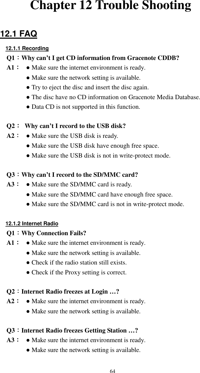  64  Chapter 12 Trouble Shooting  12.1 FAQ 12.1.1 Recording Q1：：：：Why can&rsquo;t I get CD information from Gracenote CDDB? A1：：：： ● Make sure the internet environment is ready. ● Make sure the network setting is available. ● Try to eject the disc and insert the disc again. ● The disc have no CD information on Gracenote Media Database. ● Data CD is not supported in this function.  Q2：：：：  Why can&rsquo;t I record to the USB disk? A2：：：： ● Make sure the USB disk is ready. ● Make sure the USB disk have enough free space. ● Make sure the USB disk is not in write-protect mode.  Q3：：：：Why can&rsquo;t I record to the SD/MMC card? A3：：：： ● Make sure the SD/MMC card is ready. ● Make sure the SD/MMC card have enough free space. ● Make sure the SD/MMC card is not in write-protect mode.  12.1.2 Internet Radio Q1：：：：Why Connection Fails? A1：：：： ● Make sure the internet environment is ready. ● Make sure the network setting is available. ● Check if the radio station still exists. ● Check if the Proxy setting is correct.  Q2：：：：Internet Radio freezes at Login &hellip;? A2：：：： ● Make sure the internet environment is ready. ● Make sure the network setting is available.  Q3：：：：Internet Radio freezes Getting Station &hellip;? A3：：：： ● Make sure the internet environment is ready. ● Make sure the network setting is available. 