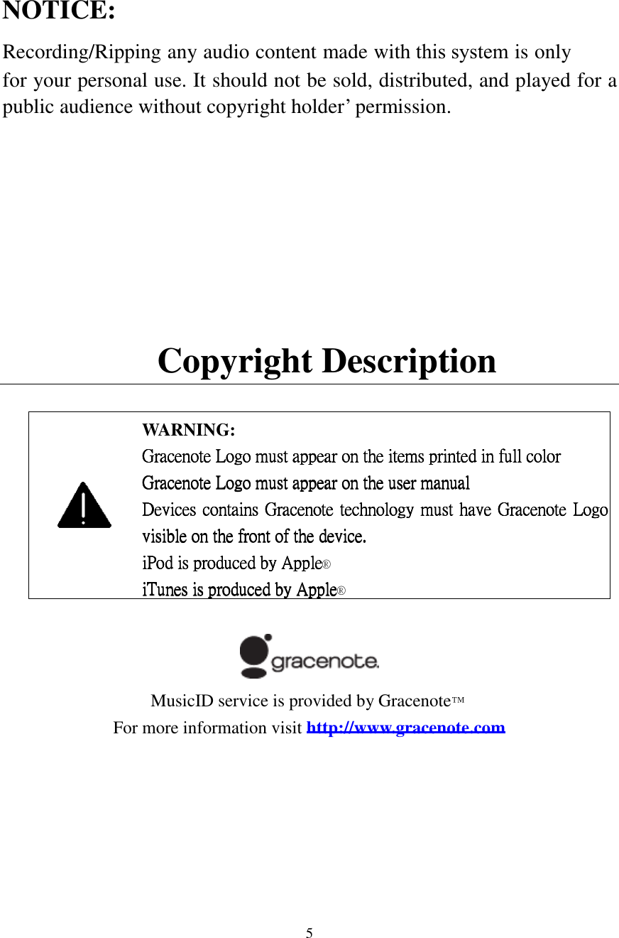  5  NOTICE: Recording/Ripping any audio content made with this system is only for your personal use. It should not be sold, distributed, and played for a public audience without copyright holder&rsquo; permission.     Copyright Description   WARNING: Gracenote Logo must appear on the items printed in full colorGracenote Logo must appear on the items printed in full colorGracenote Logo must appear on the items printed in full colorGracenote Logo must appear on the items printed in full color    Gracenote Logo must appear on the user manualGracenote Logo must appear on the user manualGracenote Logo must appear on the user manualGracenote Logo must appear on the user manual    Devices contains Gracenote technology mustDevices contains Gracenote technology mustDevices contains Gracenote technology mustDevices contains Gracenote technology must have Gracenote Logo  have Gracenote Logo  have Gracenote Logo  have Gracenote Logo visible on the front of the device.visible on the front of the device.visible on the front of the device.visible on the front of the device.    iPod is produced by AppleiPod is produced by AppleiPod is produced by AppleiPod is produced by Apple&reg;         iTunes is produced by AppleiTunes is produced by AppleiTunes is produced by AppleiTunes is produced by Apple&reg;                            MusicID service is provided by Gracenote&trade; For more information visit http://www.gracenote.com       
