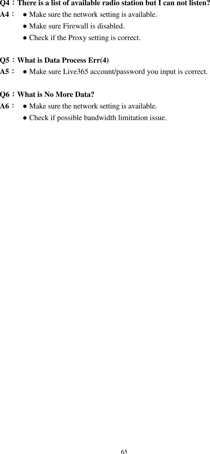  65Q4：：：：There is a list of available radio station but I can not listen? A4：：：： ● Make sure the network setting is available. ● Make sure Firewall is disabled.     ● Check if the Proxy setting is correct.  Q5：：：：What is Data Process Err(4) A5：：：： ● Make sure Live365 account/password you input is correct.      Q6：：：：What is No More Data? A6：：：： ● Make sure the network setting is available.     ● Check if possible bandwidth limitation issue.                    