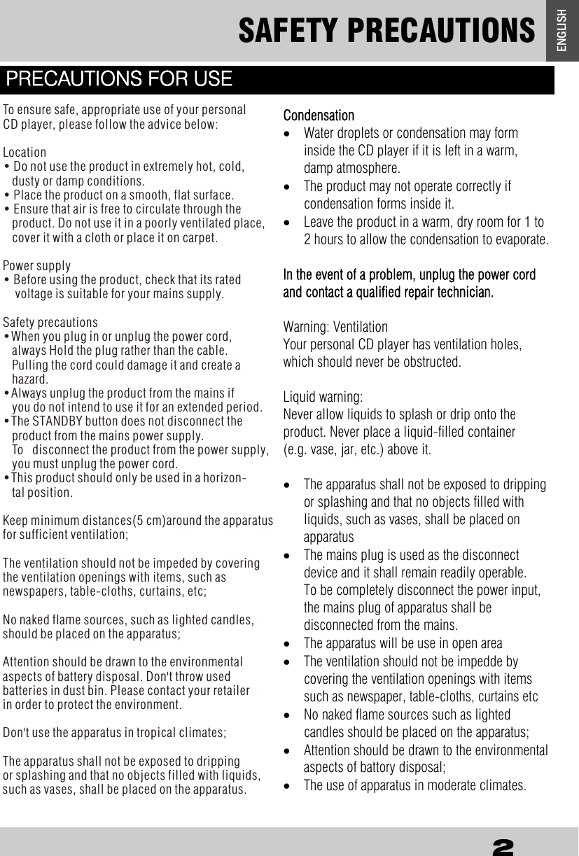 SAFETY PRECAUTIONS 2 ENGLISH   Condensation &bull;  Water droplets or condensation may form  inside the CD player if it is left in a warm,   damp atmosphere. &bull;  The product may not operate correctly if     condensation forms inside it. &bull;  Leave the product in a warm, dry room for 1 to 2 hours to allow the condensation to evaporate.  In the event of a problem, unplug the power cord and contact a qualified repair technician.  Warning: Ventilation Your personal CD player has ventilation holes, which should never be obstructed.  Liquid warning: Never allow liquids to splash or drip onto the   product. Never place a liquid-filled container    (e.g. vase, jar, etc.) above it.  &bull;  The apparatus shall not be exposed to dripping or splashing and that no objects filled with liquids, such as vases, shall be placed on  apparatus &bull;  The mains plug is used as the disconnect  device and it shall remain readily operable.    To be completely disconnect the power input, the mains plug of apparatus shall be          disconnected from the mains.  &bull;  The apparatus will be use in open area  &bull;  The ventilation should not be impedde by  covering the ventilation openings with items such as newspaper, table-cloths, curtains etc &bull;  No naked flame sources such as lighted    candles should be placed on the apparatus; &bull;  Attention should be drawn to the environmental aspects of battory disposal; &bull;  The use of apparatus in moderate climates.  PRECAUTIONS FOR USE To ensure safe, appropriate use of your personal CD player, please follow the advice below:   Location &bull; Do not use the product in extremely hot, cold,    dusty or damp conditions. &bull; Place the product on a smooth, flat surface. &bull; Ensure that air is free to circulate through the    product. Do not use it in a poorly ventilated place,    cover it with a cloth or place it on carpet.  Power supply &bull; Before using the product, check that its rated    voltage is suitable for your mains supply.    Safety precautions &bull;When you plug in or unplug the power cord,    always Hold the plug rather than the cable.    Pulling the cord could damage it and create a    hazard. &bull;Always unplug the product from the mains if    you do not intend to use it for an extended period. &bull;The STANDBY button does not disconnect the    product from the mains power supply.    To   disconnect the product from the power supply,    you must unplug the power cord. &bull;This product should only be used in a horizon-   tal position. Keep minimum distances(5 cm)around the apparatus for sufficient ventilation;The ventilation should not be impeded by covering the ventilation openings with items, such as newspapers, table-cloths, curtains, etc;No naked flame sources, such as lighted candles, should be placed on the apparatus; Attention should be drawn to the environmental aspects of battery disposal. Don't throw used batteries in dust bin. Please contact your retailer in order to protect the environment.Don't use the apparatus in tropical climates;The apparatus shall not be exposed to dripping or splashing and that no objects filled with liquids, such as vases, shall be placed on the apparatus. 
