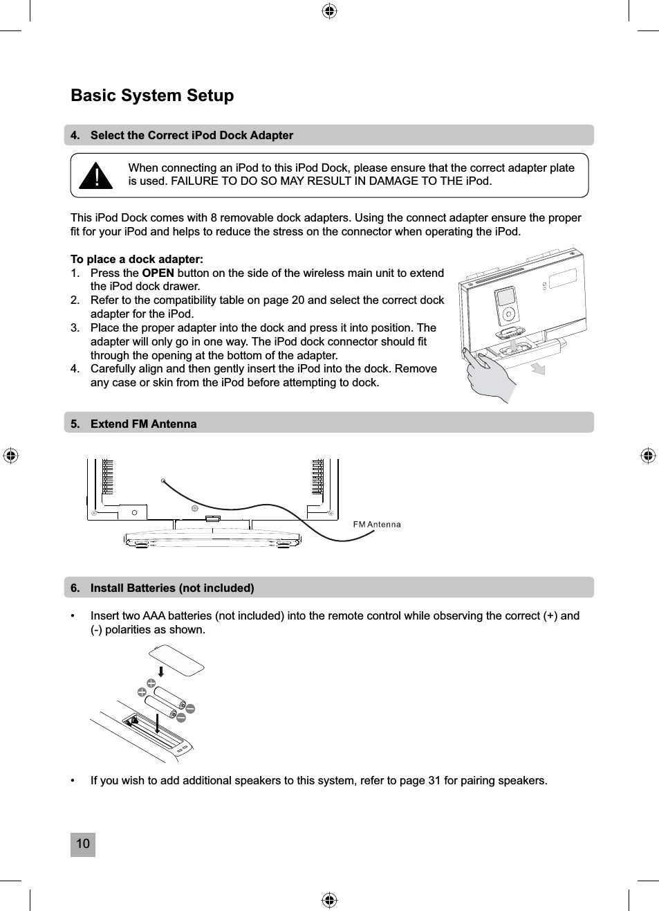 10Basic System Setup4.   Select the Correct iPod Dock AdapterThis iPod Dock comes with 8 removable dock adapters. Using the connect adapter ensure the proper ﬁ t for your iPod and helps to reduce the stress on the connector when operating the iPod.To place a dock adapter:1.   Press the OPEN button on the side of the wireless main unit to extend the iPod dock drawer.2.   Refer to the compatibility table on page 20 and select the correct dock adapter for the iPod.3.   Place the proper adapter into the dock and press it into position. The adapter will only go in one way. The iPod dock connector should ﬁ t through the opening at the bottom of the adapter.4.   Carefully align and then gently insert the iPod into the dock. Remove any case or skin from the iPod before attempting to dock.5.   Extend FM Antenna6.   Install Batteries (not included)&bull;  Insert two AAA batteries (not included) into the remote control while observing the correct (+) and (-) polarities as shown.&bull;   If you wish to add additional speakers to this system, refer to page 31 for pairing speakers.When connecting an iPod to this iPod Dock, please ensure that the correct adapter plate is used. FAILURE TO DO SO MAY RESULT IN DAMAGE TO THE iPod.!