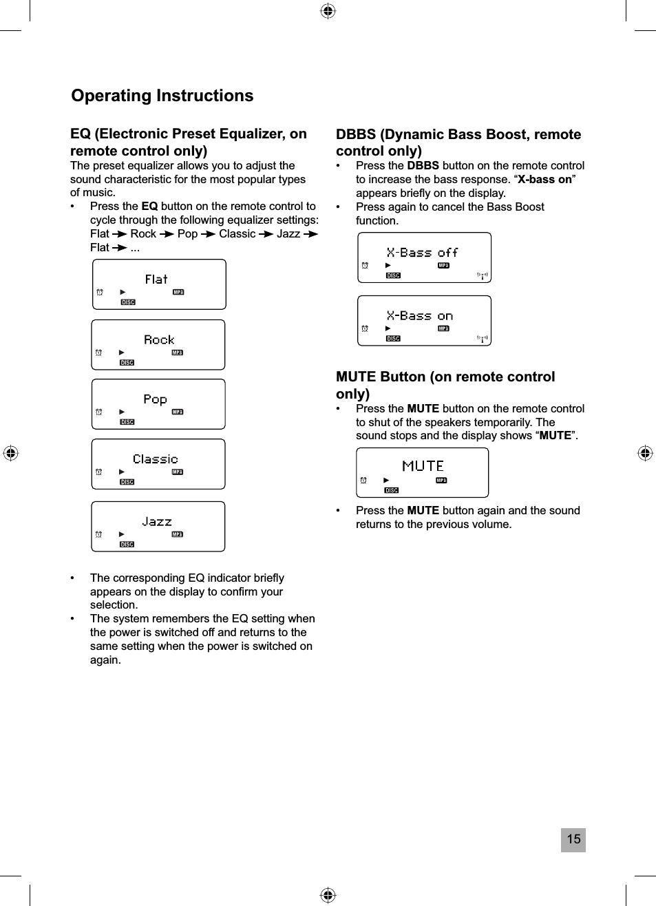 15Operating InstructionsEQ (Electronic Preset Equalizer, on remote control only)The preset equalizer allows you to adjust the sound characteristic for the most popular types of music.&bull; Press the EQ button on the remote control to cycle through the following equalizer settings: Flat  Rock   Pop   Classic   Jazz Flat  ...&bull;  The corresponding EQ indicator brieﬂ y appears on the display to conﬁ rm your selection.&bull;  The system remembers the EQ setting when the power is switched off and returns to the same setting when the power is switched on again.DBBS (Dynamic Bass Boost, remote control only)&bull; Press the DBBS button on the remote control to increase the bass response. &ldquo;X-bass on&rdquo;appears brieﬂ y on the display.&bull;  Press again to cancel the Bass Boost function.MUTE Button (on remote control only)&bull; Press the MUTE button on the remote control to shut of the speakers temporarily. The sound stops and the display shows &ldquo;MUTE&rdquo;.&bull; Press the MUTE button again and the sound returns to the previous volume.