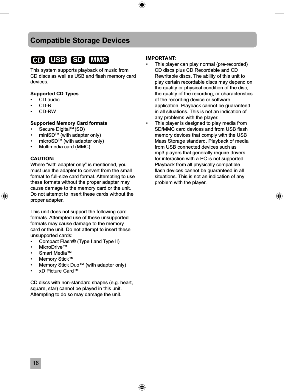 16Compatible Storage DevicesThis system supports playback of music from CD discs as well as USB and ﬂ ash memory card devices.Supported CD Types&bull; CD audio&bull; CD-R&bull; CD-RWSupported Memory Card formats&bull; Secure DigitalTM (SD)&bull; miniSDTM (with adapter only)&bull; microSDTM (with adapter only)&bull;  Multimedia card (MMC)CAUTION:Where &ldquo;with adapter only&rdquo; is mentioned, you must use the adapter to convert from the small format to full-size card format. Attempting to use these formats without the proper adapter may cause damage to the memory card or the unit. Do not attempt to insert these cards without the proper adapter.This unit does not support the following card formats. Attempted use of these unsupported formats may cause damage to the memory card or the unit. Do not attempt to insert these unsupported cards:&bull;   Compact Flash&reg; (Type I and Type II)&bull;   MicroDrive&trade;&bull;   Smart Media&trade;&bull;   Memory Stick&trade;&bull;   Memory Stick Duo&trade; (with adapter only)&bull;   xD Picture Card&trade;CD discs with non-standard shapes (e.g. heart, square, star) cannot be played in this unit. Attempting to do so may damage the unit.IMPORTANT: &bull;  This player can play normal (pre-recorded) CD discs plus CD Recordable and CD Rewritable discs. The ability of this unit to play certain recordable discs may depend on the quality or physical condition of the disc, the quality of the recording, or characteristics of the recording device or software application. Playback cannot be guaranteed in all situations. This is not an indication of any problems with the player.&bull;  This player is designed to play media from SD/MMC card devices and from USB ﬂ ash memory devices that comply with the USB Mass Storage standard. Playback of media from USB connected devices such as mp3 players that generally require drivers for interaction with a PC is not supported. Playback from all physically compatible ﬂ ash devices cannot be guaranteed in all situations. This is not an indication of any problem with the player. CD USB SD MMC