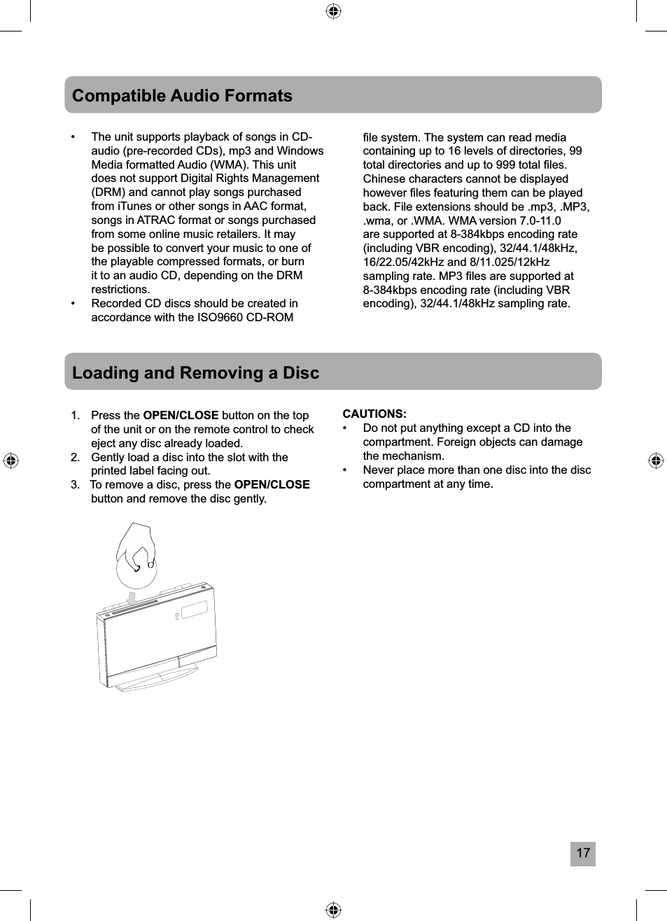 17Compatible Audio Formats&bull;  The unit supports playback of songs in CD-audio (pre-recorded CDs), mp3 and Windows Media formatted Audio (WMA). This unit does not support Digital Rights Management (DRM) and cannot play songs purchased from iTunes or other songs in AAC format, songs in ATRAC format or songs purchased from some online music retailers. It may be possible to convert your music to one of the playable compressed formats, or burn it to an audio CD, depending on the DRM restrictions.&bull;  Recorded CD discs should be created in accordance with the ISO9660 CD-ROM Loading and Removing a Disc1. Press the OPEN/CLOSE button on the top of the unit or on the remote control to check eject any disc already loaded.2.   Gently load a disc into the slot with the printed label facing out.3.   To remove a disc, press the OPEN/CLOSEbutton and remove the disc gently.CAUTIONS:&bull;  Do not put anything except a CD into the compartment. Foreign objects can damage the mechanism.&bull;  Never place more than one disc into the disc compartment at any time.ﬁ le system. The system can read media containing up to 16 levels of directories, 99 total directories and up to 999 total ﬁ les. Chinese characters cannot be displayed however ﬁ les featuring them can be played back. File extensions should be .mp3, .MP3, .wma, or .WMA. WMA version 7.0-11.0 are supported at 8-384kbps encoding rate (including VBR encoding), 32/44.1/48kHz, 16/22.05/42kHz and 8/11.025/12kHz sampling rate. MP3 ﬁ les are supported at 8-384kbps encoding rate (including VBR encoding), 32/44.1/48kHz sampling rate. 