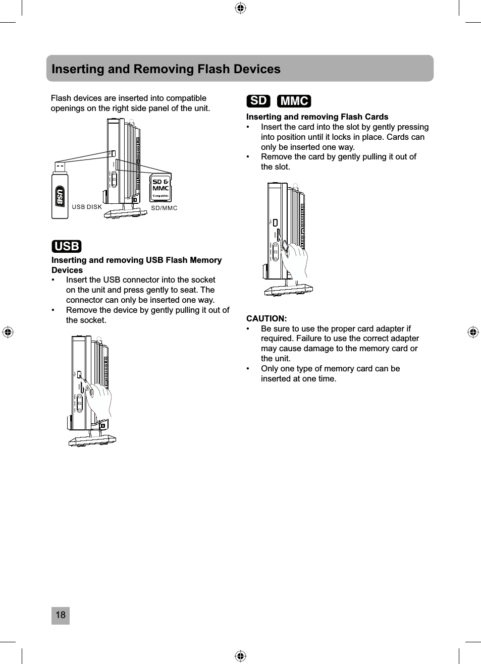 18Inserting and Removing Flash DevicesFlash devices are inserted into compatible openings on the right side panel of the unit.Inserting and removing USB Flash Memory Devices&bull;  Insert the USB connector into the socket on the unit and press gently to seat. The connector can only be inserted one way.&bull;  Remove the device by gently pulling it out of the socket. CAUTION:&bull;  Be sure to use the proper card adapter if required. Failure to use the correct adapter may cause damage to the memory card or the unit.&bull;  Only one type of memory card can be inserted at one time.Inserting and removing Flash Cards&bull;  Insert the card into the slot by gently pressing into position until it locks in place. Cards can only be inserted one way.&bull;  Remove the card by gently pulling it out of the slot.USBSD MMC