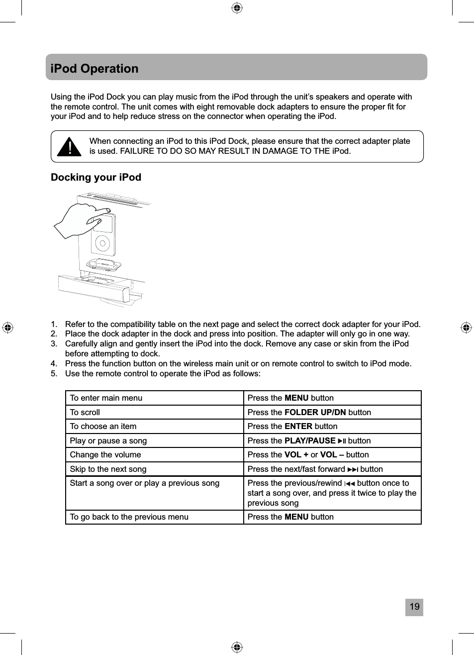 19iPod OperationUsing the iPod Dock you can play music from the iPod through the unit&rsquo;s speakers and operate with the remote control. The unit comes with eight removable dock adapters to ensure the proper ﬁ t for your iPod and to help reduce stress on the connector when operating the iPod.Docking your iPod1.   Refer to the compatibility table on the next page and select the correct dock adapter for your iPod.2.   Place the dock adapter in the dock and press into position. The adapter will only go in one way.3.  Carefully align and gently insert the iPod into the dock. Remove any case or skin from the iPod before attempting to dock.4.  Press the function button on the wireless main unit or on remote control to switch to iPod mode.5.  Use the remote control to operate the iPod as follows:To enter main menu Press the MENU buttonTo scroll Press the FOLDER UP/DN buttonTo choose an item Press the ENTER buttonPlay or pause a song Press the PLAY/PAUSE  buttonChange the volume Press the VOL + or VOL &ndash; buttonSkip to the next song Press the next/fast forward   buttonStart a song over or play a previous song Press the previous/rewind   button once to start a song over, and press it twice to play the previous songTo go back to the previous menu  Press the MENU button!When connecting an iPod to this iPod Dock, please ensure that the correct adapter plate is used. FAILURE TO DO SO MAY RESULT IN DAMAGE TO THE iPod.