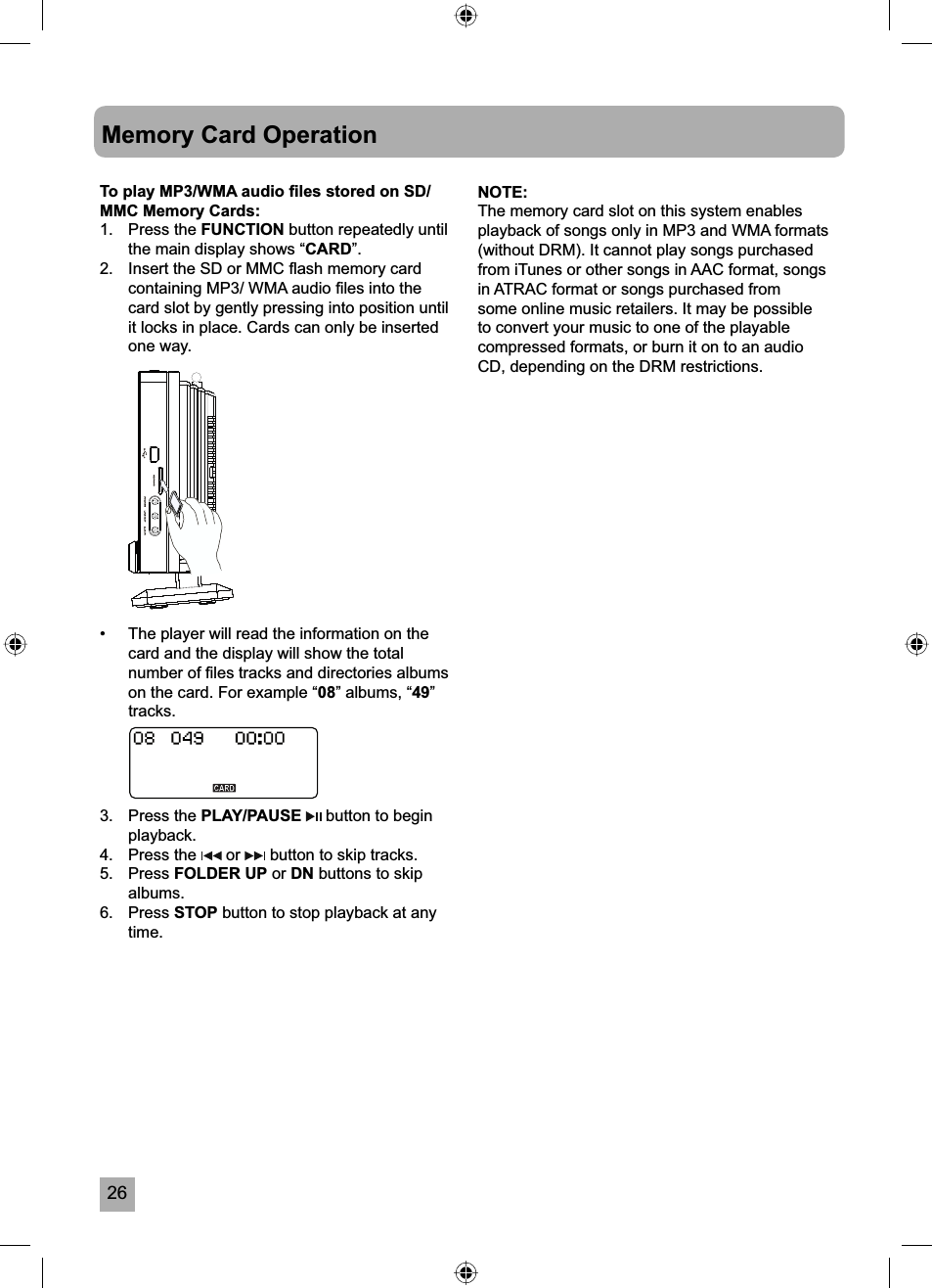 26Memory Card OperationTo play MP3/WMA audio ﬁ les stored on SD/MMC Memory Cards:1. Press the FUNCTION button repeatedly until the main display shows &ldquo;CARD&rdquo;.2.  Insert the SD or MMC ﬂ ash memory card containing MP3/ WMA audio ﬁ les into the card slot by gently pressing into position until it locks in place. Cards can only be inserted one way.&bull;  The player will read the information on the card and the display will show the total number of ﬁ les tracks and directories albums on the card. For example &ldquo;08&rdquo; albums, &ldquo;49&rdquo;tracks.3. Press the PLAY/PAUSE  button to begin playback.4. Press the   or   button to skip tracks.5. Press FOLDER UP or DN buttons to skip albums.6. Press STOP button to stop playback at any time.NOTE:The memory card slot on this system enables playback of songs only in MP3 and WMA formats (without DRM). It cannot play songs purchased from iTunes or other songs in AAC format, songs in ATRAC format or songs purchased from some online music retailers. It may be possible to convert your music to one of the playable compressed formats, or burn it on to an audio CD, depending on the DRM restrictions.