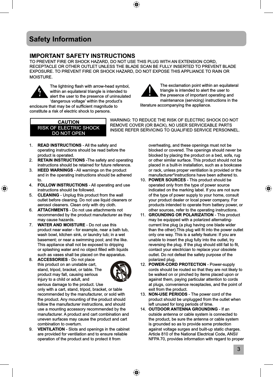 3overheating, and these openings must not be blocked or covered. The openings should never be blocked by placing the product on a bed, sofa, rug or other similar surface. This product should not be placed in a built-in installation, such as a bookcase or rack, unless proper ventilation is provided or the manufacturer*instructions have been adhered to.10. POWER SOURCES - This product should be operated only from the type of power source indicated on the marking label. If you are not sure of the type of power supply to your home, consult your product dealer or local power company. For products intended to operate from battery power, or other sources, refer to the operating instructions.11.   GROUNDING OR POLARIZATION - This product may be equipped with a polarized alternating-current line plug (a plug having one blade wider than the other).This plug will ﬁ t into the power outlet only one way. This is a safety feature: If you are unable to insert the plug fully into the outlet, try reversing the plug. If the plug should still fail to ﬁ t, contact your electrician to replace your obsolete outlet. Do not defeat the safety purpose of the polarized plug.12. POWER-CORD PROTECTION - Power-supply cords should be routed so that they are not likely to be walked on or pinched by items placed upon or against them, paying particular attention to cords at plugs, convenience receptacles, and the point of exit from the product.13. NON-USE PERIODS - The power cord of the product should be unplugged from the outlet when left unused for long periods of time.14.  OUTDOOR ANTENNA GROUNDING - If an outside antenna or cable system is connected to the product, be sure the antenna or cable system is grounded so as to provide some protection against voltage surges and built-up static charges. Article 810 of the National Electrical Code, ANSI/NFPA 70, provides information with regard to proper 1. READ INSTRUCTIONS - All the safety and operating instructions should be read before the product is operated.2. RETAIN INSTRUCTIONS -The safety and operating instructions should be retained for future reference.3. HEED WARNINGS - All warnings on the product and in the operating instructions should be adhered to.4. FOLLOW INSTRUCTIONS - All operating and use instructions should be followed.5. CLEANING - Unplug this product from the wall outlet before cleaning. Do not use liquid cleaners or aerosol cleaners. Clean only with dry cloth.6. ATTACHMENTS - Do not use attachments not recommended by the product manufacturer as they may cause hazards.7. WATER AND MOISTURE - Do not use this product near water - for example, near a bath tub, wash bowl, kitchen sink, or laundry tub; in a wet basement; or near a swimming pool; and the like. This appliance shall not be exposed to dripping or splashing water and no object ﬁ lled with liquids such as vases shall be placed on the apparatus.8. ACCESSORIES - Do not place this product on an unstable cart, stand, tripod, bracket, or table. The product may fall, causing serious injury to a child or adult, and serious damage to the product. Use only with a cart, stand, tripod, bracket, or table recommended by the manufacturer, or sold with the product. Any mounting of the product should follow the manufacturer instructions, and should use a mounting accessory recommended by the manufacturer. A product and cart combination and uneven surfaces may cause the product and cart combination to overturn.9.  VENTILATION - Slots and openings in the cabinet are provided for ventilation and to ensure reliable operation of the product and to protect it from Safety InformationThe exclamation point within an equilateral triangle is intended to alert the user to the presence of important operating and maintenance (servicing) instructions in the literature accompanying the appliance.The lightning ﬂ ash with arrow-head symbol, within an equilateral triangle is intended to alert the user to the presence of uninsulated &lsquo;dangerous voltage&rsquo; within the product&rsquo;s enclosure that may be of sufﬁ cient magnitude to constitute a risk of electric shock to persons.IMPORTANT SAFETY INSTRUCTIONSTO PREVENT FIRE OR SHOCK HAZARD, DO NOT USE THIS PLUG WITH AN EXTENSION CORD, RECEPTACLE OR OTHER OUTLET UNLESS THE BLADE SCAN BE FULLY INSERTED TO PREVENT BLADE EXPOSURE. TO PREVENT FIRE OR SHOCK HAZARD, DO NOT EXPOSE THIS APPLIANCE TO RAIN OR MOISTURE.WARNING: TO REDUCE THE RISK OF ELECTRIC SHOCK DO NOT REMOVE COVER (OR BACK), NO USER SERVICEABLE PARTS INSIDE REFER SERVICING TO QUALIFIED SERVICE PERSONNEL.CAUTIONRISK OF ELECTRIC SHOCK DO NOT OPEN