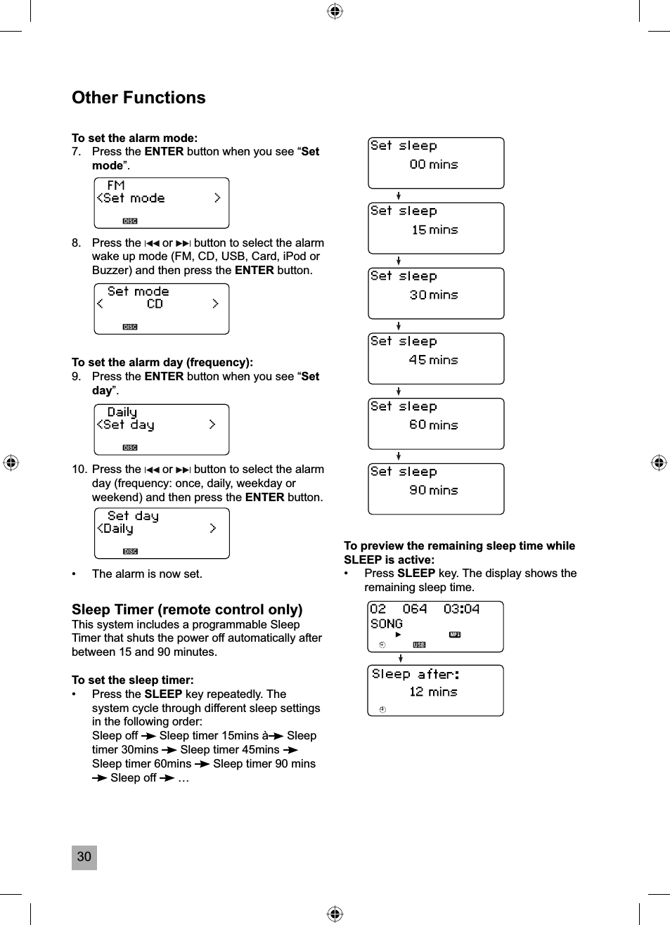 30Other FunctionsTo set the alarm mode:7. Press the ENTER button when you see &ldquo;Setmode&rdquo;.8. Press the   or   button to select the alarm wake up mode (FM, CD, USB, Card, iPod or Buzzer) and then press the ENTER button. To set the alarm day (frequency):9. Press the ENTER button when you see &ldquo;Setday&rdquo;.10. Press the   or   button to select the alarm day (frequency: once, daily, weekday or weekend) and then press the ENTER button.&bull;  The alarm is now set.Sleep Timer (remote control only)This system includes a programmable Sleep Timer that shuts the power off automatically after between 15 and 90 minutes.To set the sleep timer:&bull; Press the SLEEP key repeatedly. The system cycle through different sleep settings in the following order: Sleep off  Sleep timer 15mins &agrave;  Sleep timer 30mins   Sleep timer 45mins Sleep timer 60mins   Sleep timer 90 mins  Sleep off   &hellip;To preview the remaining sleep time while SLEEP is active:&bull; Press SLEEP key. The display shows the remaining sleep time.