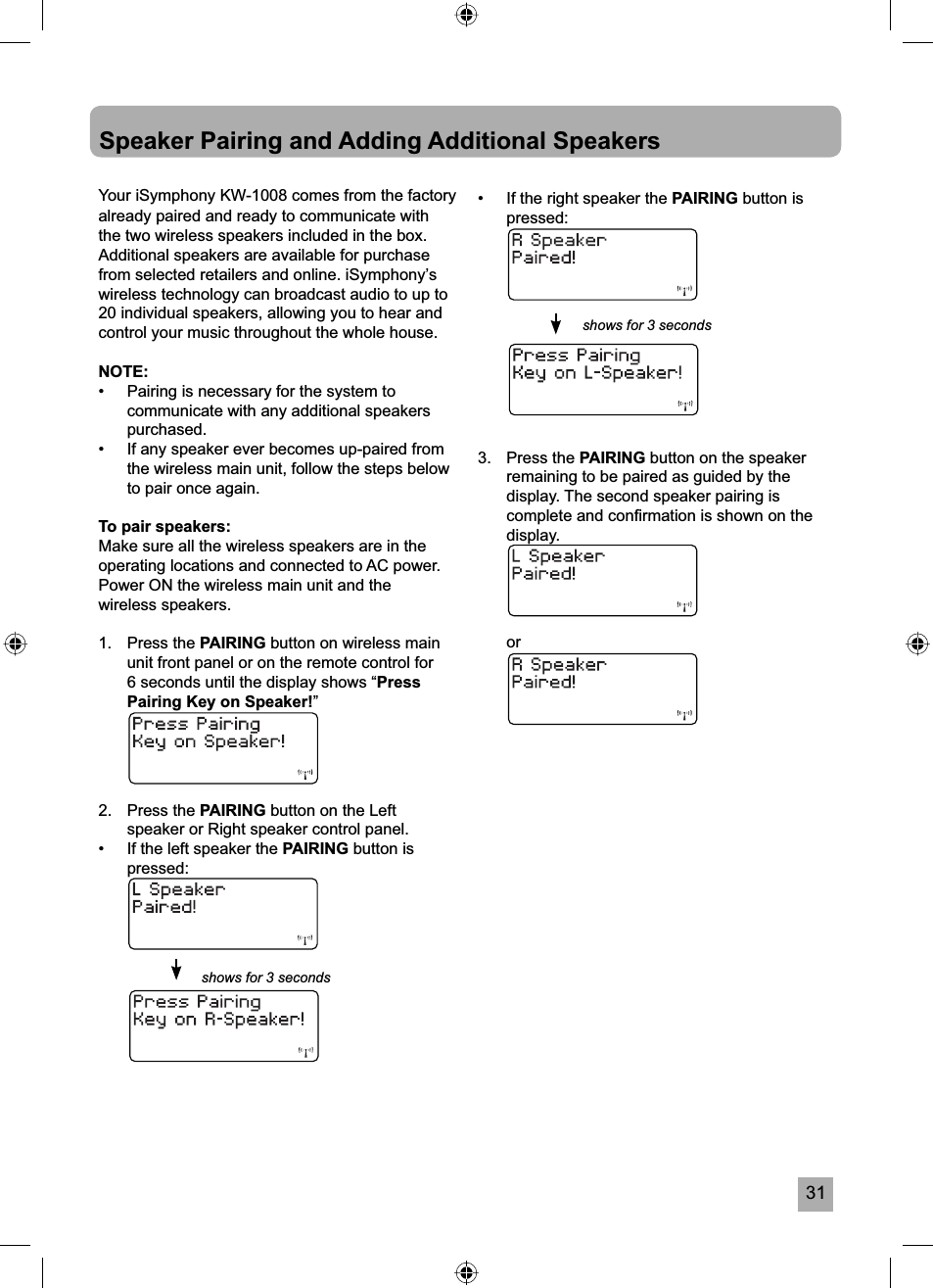 31Your iSymphony KW-1008 comes from the factory already paired and ready to communicate with the two wireless speakers included in the box. Additional speakers are available for purchase from selected retailers and online. iSymphony&rsquo;s wireless technology can broadcast audio to up to 20 individual speakers, allowing you to hear and control your music throughout the whole house.NOTE:&bull;  Pairing is necessary for the system to communicate with any additional speakers purchased.&bull;  If any speaker ever becomes up-paired from the wireless main unit, follow the steps below to pair once again.To pair speakers:Make sure all the wireless speakers are in the operating locations and connected to AC power.Power ON the wireless main unit and the wireless speakers.1.   Press the PAIRING button on wireless main unit front panel or on the remote control for 6 seconds until the display shows &ldquo;PressPairing Key on Speaker!&rdquo;2. Press the PAIRING button on the Left speaker or Right speaker control panel. &bull;  If the left speaker the PAIRING button ispressed:Speaker Pairing and Adding Additional Speakers&bull;  If the right speaker the PAIRING button is pressed:3. Press the PAIRING button on the speaker remaining to be paired as guided by the display. The second speaker pairing is complete and conﬁ rmation is shown on the display. orshows for 3 secondsshows for 3 seconds
