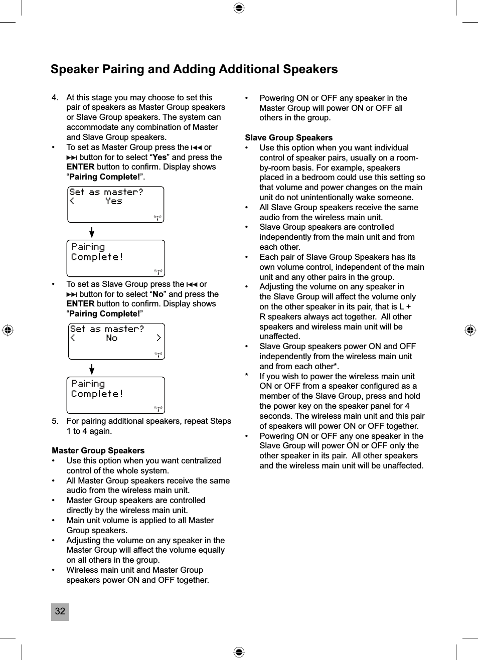 32Speaker Pairing and Adding Additional Speakers4.  At this stage you may choose to set this pair of speakers as Master Group speakers or Slave Group speakers. The system can accommodate any combination of Master and Slave Group speakers.&bull;  To set as Master Group press the   or  button for to select &ldquo;Yes&rdquo; and press the ENTER button to conﬁ rm. Display shows &ldquo;Pairing Complete!&rdquo;.&bull;  To set as Slave Group press the   or  button for to select &ldquo;No&rdquo; and press the ENTER button to conﬁ rm. Display shows &ldquo;Pairing Complete!&rdquo;5.  For pairing additional speakers, repeat Steps 1 to 4 again.Master Group Speakers&bull;  Use this option when you want centralized control of the whole system. &bull;  All Master Group speakers receive the same audio from the wireless main unit.&bull;  Master Group speakers are controlled directly by the wireless main unit.&bull;  Main unit volume is applied to all Master Group speakers.&bull;  Adjusting the volume on any speaker in the Master Group will affect the volume equally on all others in the group.&bull;  Wireless main unit and Master Group speakers power ON and OFF together.  &bull;  Powering ON or OFF any speaker in the Master Group will power ON or OFF all others in the group.Slave Group Speakers&bull;  Use this option when you want individual control of speaker pairs, usually on a room-by-room basis. For example, speakers placed in a bedroom could use this setting so that volume and power changes on the main unit do not unintentionally wake someone. &bull;  All Slave Group speakers receive the same audio from the wireless main unit.&bull;  Slave Group speakers are controlled independently from the main unit and from each other.&bull;  Each pair of Slave Group Speakers has its own volume control, independent of the main unit and any other pairs in the group.&bull;  Adjusting the volume on any speaker in the Slave Group will affect the volume only on the other speaker in its pair, that is L + R speakers always act together.  All other speakers and wireless main unit will be unaffected.&bull;  Slave Group speakers power ON and OFF independently from the wireless main unit and from each other*.*  If you wish to power the wireless main unit ON or OFF from a speaker conﬁ gured as a member of the Slave Group, press and hold the power key on the speaker panel for 4 seconds. The wireless main unit and this pair of speakers will power ON or OFF together.&bull;  Powering ON or OFF any one speaker in the Slave Group will power ON or OFF only the other speaker in its pair.  All other speakers and the wireless main unit will be unaffected.