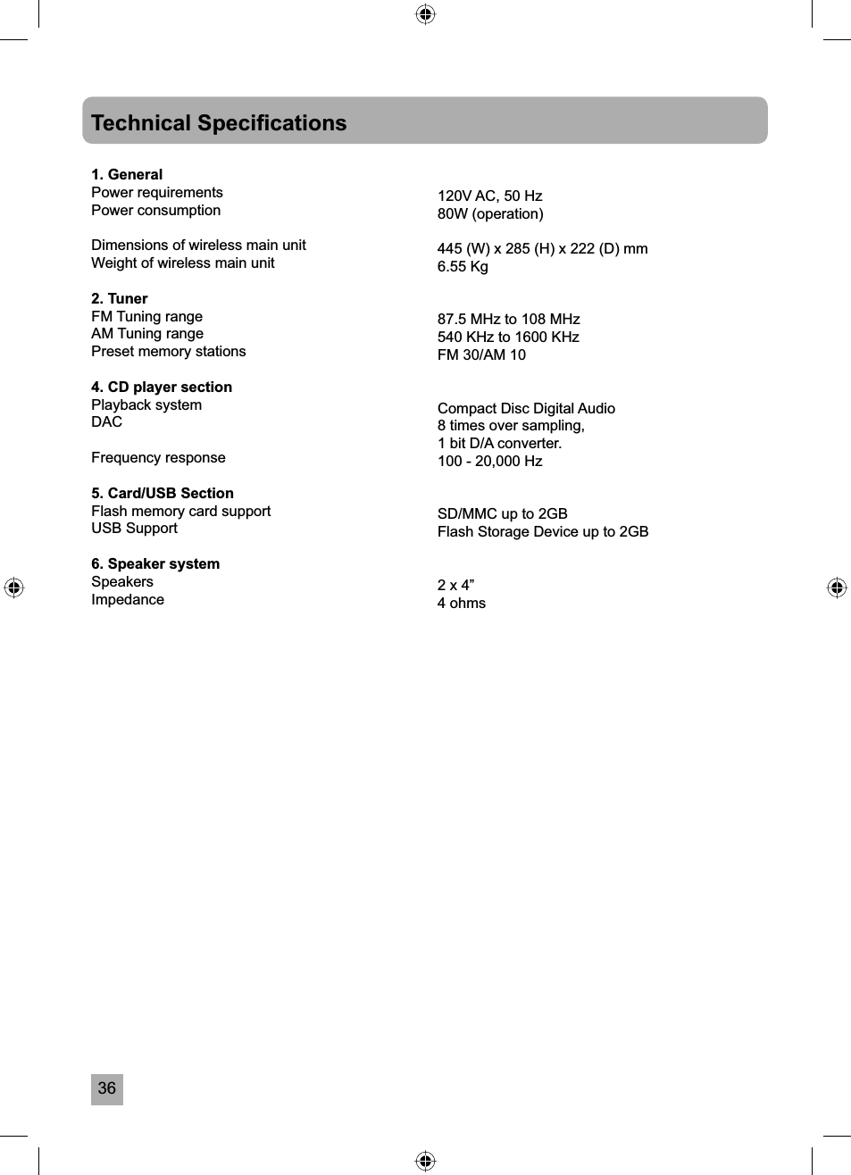 36Technical Speciﬁ cations1. GeneralPower requirementsPower consumption    Dimensions of wireless main unitWeight of wireless main unit2. TunerFM Tuning rangeAM Tuning rangePreset memory stations4. CD player sectionPlayback systemDACFrequency response5. Card/USB SectionFlash memory card supportUSB Support6. Speaker systemSpeakersImpedance120V AC, 50 Hz80W (operation)445 (W) x 285 (H) x 222 (D) mm6.55 Kg87.5 MHz to 108 MHz540 KHz to 1600 KHzFM 30/AM 10Compact Disc Digital Audio8 times over sampling,1 bit D/A converter.100 - 20,000 HzSD/MMC up to 2GBFlash Storage Device up to 2GB2 x 4&rdquo;4 ohms