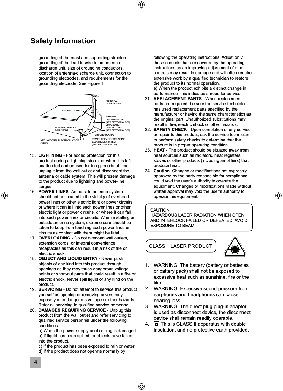 4following the operating instructions. Adjust only those controls that are covered by the operating instructions as an improving adjustment of other controls may result in damage and will often require extensive work by a qualiﬁ ed technician to restore the product to its normal operation.  e) When the product exhibits a distinct change in performance -this indicates a need for service.21. REPLACEMENT PARTS - When replacement parts are required, be sure the service technician has used replacement parts speciﬁ ed by the manufacturer or having the same characteristics as the original part. Unauthorized substitutions may result in ﬁ re, electric shock or other hazards.22. SAFETY CHECK - Upon completion of any service or repair to this product, ask the service technician to perform safety checks to determine that the product is in proper operating condition.23. HEAT - The product should be situated away from heat sources such as radiators, heat registers, stoves or other products (including ampliﬁ ers) that produce heat.24. Caution: Changes or modiﬁ cations not expressly approved by the party responsible for compliance could void the user&rsquo;s authority to operate the equipment. Changes or modiﬁ cations made without written approval may void the user&rsquo;s authority to operate this equipment.Safety Informationgrounding of the mast and supporting structure, grounding of the lead-in wire to an antenna discharge unit, size of grounding conductors, location of antenna-discharge unit, connection to grounding electrodes, and requirements for the grounding electrode. See Figure 1.15. LIGHTNING - For added protection for this product during a lightning storm, or when it is left unattended and unused for long periods of time, unplug it from the wall outlet and disconnect the antenna or cable system. This will present damage to the product due to lightning and power-line surges.16. POWER LINES -An outside antenna system should not be located in the vicinity of overhead power lines or other electric light or power circuits, or where it can fall into such power lines or other electric light or power circuits, or where it can fall into such power lines or circuits. When installing an outside antenna system, extreme care should be taken to keep from touching such power lines or circuits as contact with them might be fatal.17. OVERLOADING - Do not overload wall outlets, extension cords, or integral convenience receptacles as this can result in a risk of ﬁ re or electric shock.18. OBJECT AND LIQUID ENTRY - Never push objects of any kind into this product through openings as they may touch dangerous voltage points or short-out parts that could result in a ﬁ re or electric shock. Never spill liquid of any kind on the product.19. SERVICING - Do not attempt to service this product yourself as opening or removing covers may expose you to dangerous voltage or other hazards. Refer all servicing to qualiﬁ ed service personnel.20. DAMAGES REQUIRING SERVICE - Unplug this product from the wall outlet and refer servicing to qualiﬁ ed service personnel under the following conditions.  a) When the power-supply cord or plug is damaged.  b) If liquid has been spilled, or objects have fallen into the product.  c) If the product has been exposed to rain or water.  d) If the product does not operate normally by CAUTION!HAZARDOUS LASER RADIATION WHEN OPEN AND INTERLOCK FAILED OR DEFEATED. AVOID EXPOSURE TO BEAMCLASS 1 LASER PRODUCT1.  WARNING: The battery (battery or batteries or battery pack) shall not be exposed to excessive heat such as sunshine, ﬁ re or the like.2.  WARNING: Excessive sound pressure from earphones and headphones can cause hearing loss.3.  WARNING: The direct plug plug-in adaptor is used as disconnect device, the disconnect device shall remain readily operable.4.  This is CLASS II apparatus with double insulation, and no protective earth provided.ANTENNA LEAD IN WIREANTENNA DISCHARGE UNIT(NEC SECTION 810-20)GROUNDINGCONDUCTORS(NEC SECTION 810-20)GROUND CLAMPSPOWER SERVICE GROUNDINGELECTRODE SYSTEM(NEC ART 250, PART H)GROUND CLAMPNEC. NATIONAL ELECTRICAL CODES2898AELECTRIC SERVICEEQUIPMENT