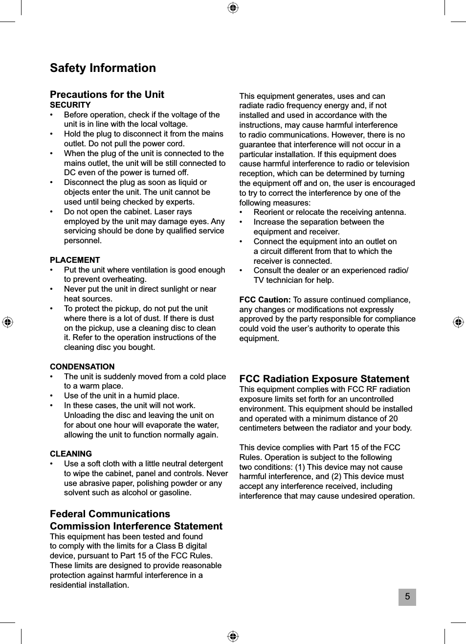 5Safety InformationPrecautions for the UnitSECURITY&bull;  Before operation, check if the voltage of the unit is in line with the local voltage.&bull;  Hold the plug to disconnect it from the mains outlet. Do not pull the power cord.&bull;  When the plug of the unit is connected to the mains outlet, the unit will be still connected to DC even of the power is turned off.&bull;  Disconnect the plug as soon as liquid or objects enter the unit. The unit cannot be used until being checked by experts.&bull;  Do not open the cabinet. Laser rays employed by the unit may damage eyes. Any servicing should be done by qualiﬁ ed service personnel.PLACEMENT&bull;  Put the unit where ventilation is good enough to prevent overheating.&bull;  Never put the unit in direct sunlight or near heat sources.&bull;  To protect the pickup, do not put the unit where there is a lot of dust. If there is dust on the pickup, use a cleaning disc to clean it. Refer to the operation instructions of the cleaning disc you bought.CONDENSATION&bull;  The unit is suddenly moved from a cold place to a warm place.&bull;  Use of the unit in a humid place.&bull;  In these cases, the unit will not work. Unloading the disc and leaving the unit on for about one hour will evaporate the water, allowing the unit to function normally again.CLEANING&bull;  Use a soft cloth with a little neutral detergent to wipe the cabinet, panel and controls. Never use abrasive paper, polishing powder or any solvent such as alcohol or gasoline.Federal Communications Commission Interference StatementThis equipment has been tested and found to comply with the limits for a Class B digital device, pursuant to Part 15 of the FCC Rules. These limits are designed to provide reasonable protection against harmful interference in a residential installation.This equipment generates, uses and can radiate radio frequency energy and, if not installed and used in accordance with the instructions, may cause harmful interference to radio communications. However, there is no guarantee that interference will not occur in a particular installation. If this equipment does cause harmful interference to radio or television reception, which can be determined by turning the equipment off and on, the user is encouraged to try to correct the interference by one of the following measures:&bull;  Reorient or relocate the receiving antenna.&bull;  Increase the separation between the equipment and receiver.&bull;  Connect the equipment into an outlet on a circuit different from that to which the receiver is connected.&bull;  Consult the dealer or an experienced radio/TV technician for help.FCC Caution: To assure continued compliance, any changes or modiﬁ cations not expressly approved by the party responsible for compliance could void the user&rsquo;s authority to operate this equipment. (Example &ndash; use only shielded interface cables when connecting to computer or peripheral devices.)FCC Radiation Exposure StatementThis equipment complies with FCC RF radiation exposure limits set forth for an uncontrolled environment. This equipment should be installed and operated with a minimum distance of 20 centimeters between the radiator and your body.This device complies with Part 15 of the FCC Rules. Operation is subject to the following two conditions: (1) This device may not cause harmful interference, and (2) This device must accept any interference received, including interference that may cause undesired operation. 