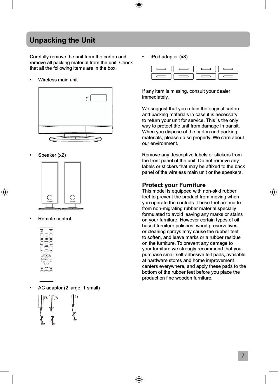 7Unpacking the UnitCarefully remove the unit from the carton and remove all packing material from the unit. Check that all the following items are in the box:&bull;  Wireless main unit &bull; Speaker (x2)&bull; Remote control&bull;  AC adaptor (2 large, 1 small)&bull;  iPod adaptor (x8)If any item is missing, consult your dealer immediately.We suggest that you retain the original carton and packing materials in case it is necessary to return your unit for service. This is the only way to protect the unit from damage in transit. When you dispose of the carton and packing materials, please do so properly. We care about our environment.Remove any descriptive labels or stickers from the front panel of the unit. Do not remove any labels or stickers that may be afﬁ xed to the back panel of the wireless main unit or the speakers.Protect your FurnitureThis model is equipped with non-skid rubber feet to prevent the product from moving when you operate the controls. These feet are made from non-migrating rubber material specially formulated to avoid leaving any marks or stains on your furniture. However certain types of oil based furniture polishes, wood preservatives, or cleaning sprays may cause the rubber feet to soften, and leave marks or a rubber residue on the furniture. To prevent any damage to your furniture we strongly recommend that you purchase small self-adhesive felt pads, available at hardware stores and home improvement centers everywhere, and apply these pads to the bottom of the rubber feet before you place the product on ﬁ ne wooden furniture.