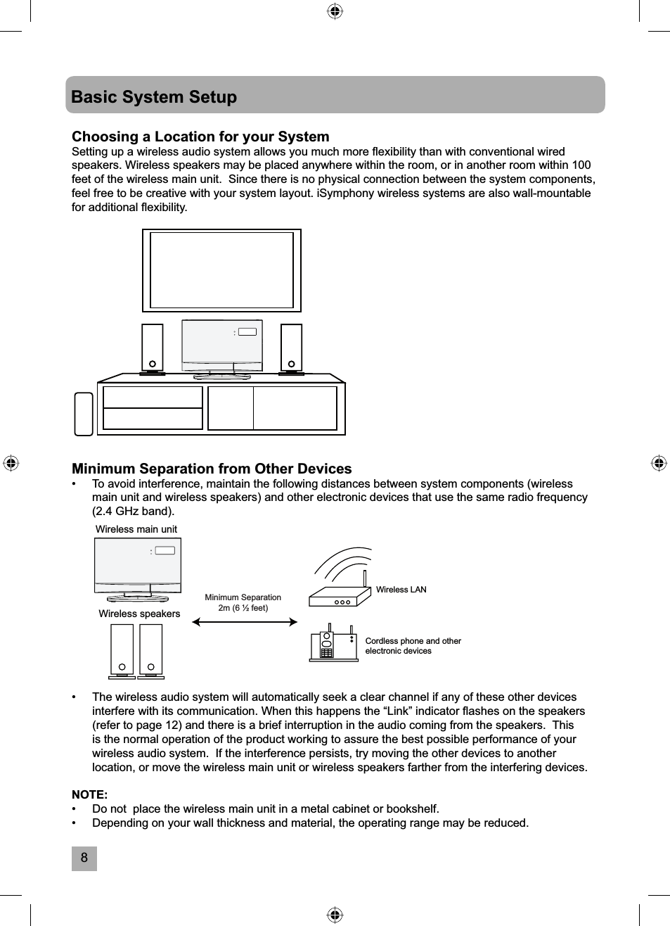8Basic System SetupChoosing a Location for your SystemSetting up a wireless audio system allows you much more ﬂ exibility than with conventional wired speakers. Wireless speakers may be placed anywhere within the room, or in another room within 100 feet of the wireless main unit.  Since there is no physical connection between the system components, feel free to be creative with your system layout. iSymphony wireless systems are also wall-mountable for additional ﬂ exibility.&bull;  The wireless audio system will automatically seek a clear channel if any of these other devices interfere with its communication. When this happens the &ldquo;Link&rdquo; indicator ﬂ ashes on the speakers (refer to page 12) and there is a brief interruption in the audio coming from the speakers.  This is the normal operation of the product working to assure the best possible performance of your wireless audio system.  If the interference persists, try moving the other devices to another location, or move the wireless main unit or wireless speakers farther from the interfering devices.NOTE:&bull;   Do not  place the wireless main unit in a metal cabinet or bookshelf.&bull;   Depending on your wall thickness and material, the operating range may be reduced.Wireless main unitWireless LANCordless phone and otherelectronic devicesWireless speakersMinimum Separation 2m (6 &frac12; feet)Minimum Separation from Other Devices&bull;  To avoid interference, maintain the following distances between system components (wireless main unit and wireless speakers) and other electronic devices that use the same radio frequency (2.4 GHz band).