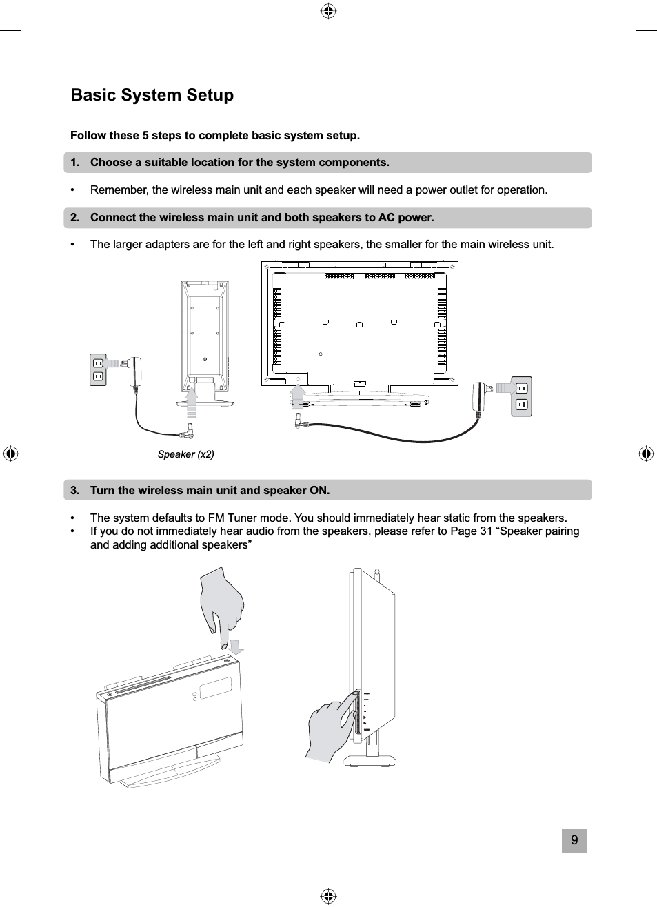 9Basic System SetupFollow these 5 steps to complete basic system setup.1.   Choose a suitable location for the system components.&bull;  Remember, the wireless main unit and each speaker will need a power outlet for operation.2.   Connect the wireless main unit and both speakers to AC power.&bull;  The larger adapters are for the left and right speakers, the smaller for the main wireless unit.3.   Turn the wireless main unit and speaker ON.&bull;  The system defaults to FM Tuner mode. You should immediately hear static from the speakers.&bull;   If you do not immediately hear audio from the speakers, please refer to Page 31 &ldquo;Speaker pairing and adding additional speakers&rdquo;Speaker (x2)
