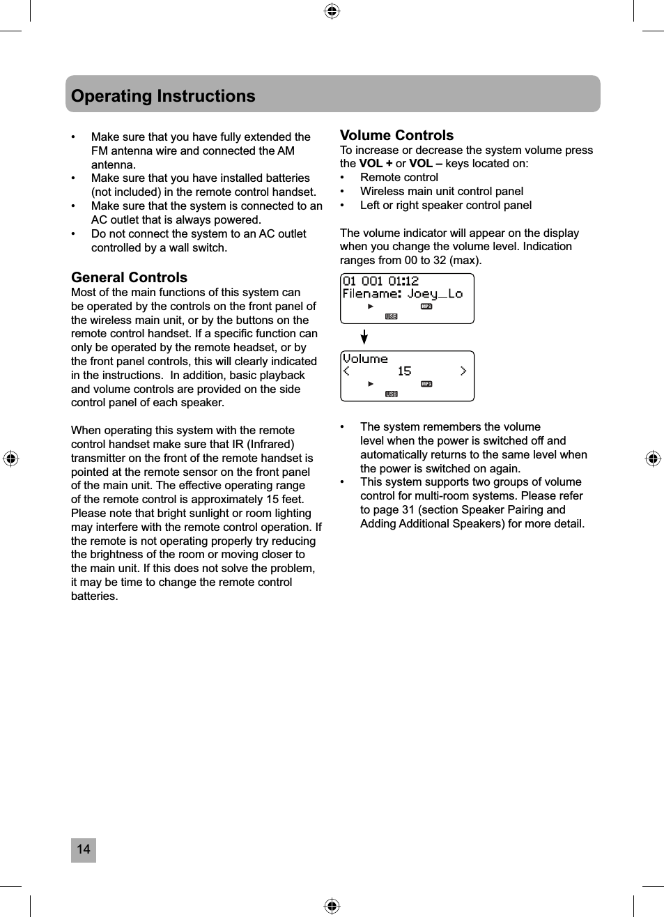 14Operating Instructions&bull;  Make sure that you have fully extended the FM antenna wire and connected the AM antenna.&bull;  Make sure that you have installed batteries (not included) in the remote control handset.&bull;  Make sure that the system is connected to an AC outlet that is always powered.&bull;  Do not connect the system to an AC outlet controlled by a wall switch. General ControlsMost of the main functions of this system can be operated by the controls on the front panel of the wireless main unit, or by the buttons on the remote control handset. If a speciﬁ c function can only be operated by the remote headset, or by the front panel controls, this will clearly indicated in the instructions.  In addition, basic playback and volume controls are provided on the side control panel of each speaker.When operating this system with the remote control handset make sure that IR (Infrared) transmitter on the front of the remote handset is pointed at the remote sensor on the front panel of the main unit. The effective operating range of the remote control is approximately 15 feet. Please note that bright sunlight or room lighting may interfere with the remote control operation. If the remote is not operating properly try reducing the brightness of the room or moving closer to the main unit. If this does not solve the problem, it may be time to change the remote control batteries.Volume ControlsTo increase or decrease the system volume press the VOL + or VOL &ndash; keys located on:&bull;   Remote control&bull;   Wireless main unit control panel&bull;   Left or right speaker control panelThe volume indicator will appear on the display when you change the volume level. Indication ranges from 00 to 32 (max).&bull;  The system remembers the volume level when the power is switched off and automatically returns to the same level when the power is switched on again.&bull;  This system supports two groups of volume control for multi-room systems. Please refer to page 31 (section Speaker Pairing and Adding Additional Speakers) for more detail.