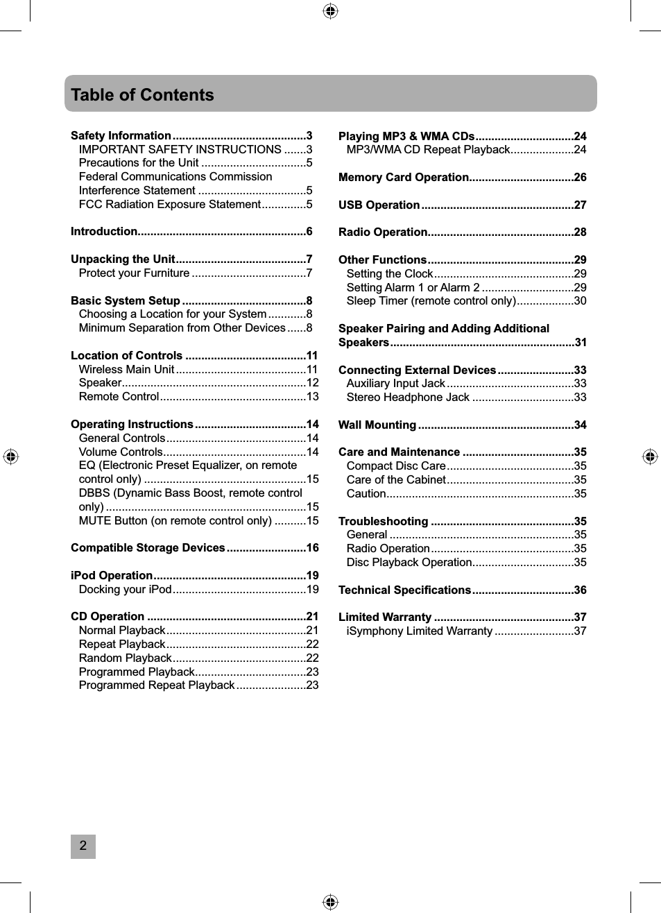 2Table of ContentsSafety Information ..........................................3IMPORTANT SAFETY INSTRUCTIONS .......3Precautions for the Unit .................................5Federal Communications Commission Interference Statement ..................................5FCC Radiation Exposure Statement ..............5Introduction.....................................................6Unpacking the Unit .........................................7Protect your Furniture ....................................7Basic System Setup .......................................8Choosing a Location for your System ............8Minimum Separation from Other Devices ......8Location of Controls ......................................11Wireless Main Unit .........................................11Speaker..........................................................12Remote Control ..............................................13Operating Instructions ...................................14General Controls ............................................14Volume Controls .............................................14EQ (Electronic Preset Equalizer, on remote control only) ...................................................15DBBS (Dynamic Bass Boost, remote control only) ...............................................................15MUTE Button (on remote control only) ..........15Compatible Storage Devices .........................16iPod Operation ................................................19Docking your iPod ..........................................19CD Operation ..................................................21Normal Playback ............................................21Repeat Playback ............................................22Random Playback ..........................................22Programmed Playback ...................................23Programmed Repeat Playback ......................23Playing MP3 &amp; WMA CDs ...............................24MP3/WMA CD Repeat Playback ....................24Memory Card Operation.................................26USB Operation ................................................27Radio Operation ..............................................28Other Functions ..............................................29Setting the Clock ............................................29Setting Alarm 1 or Alarm 2 .............................29Sleep Timer (remote control only) ..................30Speaker Pairing and Adding Additional Speakers ..........................................................31Connecting External Devices ........................33Auxiliary Input Jack ........................................33Stereo Headphone Jack ................................33Wall Mounting .................................................34Care and Maintenance ...................................35Compact Disc Care ........................................35Care of the Cabinet ........................................35Caution...........................................................35Troubleshooting .............................................35General ..........................................................35Radio Operation .............................................35Disc Playback Operation ................................35Technical Speciﬁ cations ................................36Limited Warranty ............................................37iSymphony Limited Warranty .........................37